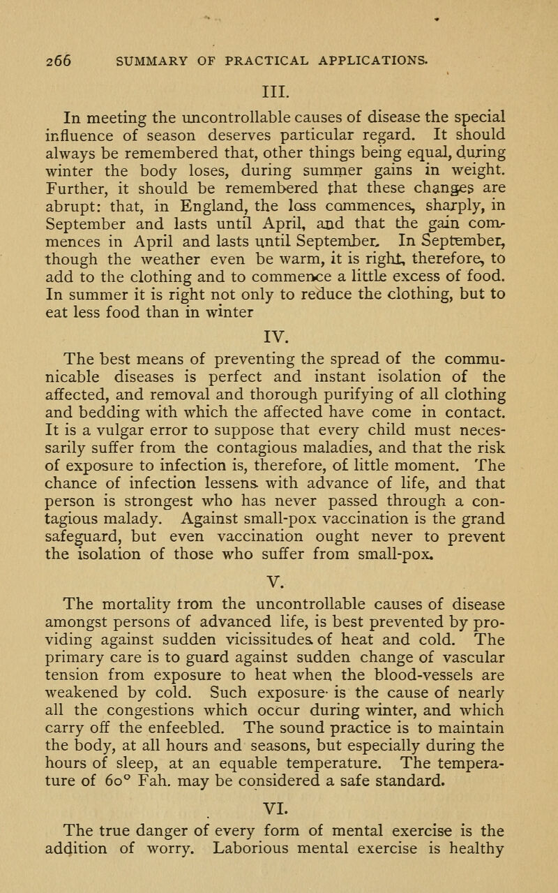 III. In meeting the uncontrollable causes of disease the special influence of season deserves particular regard. It should always be remembered that, other things being equal, during winter the body loses, during summer gains in weight. Further, it should be remembered that these changes are abrupt: that, in England, the loss commences, shajply, in September and lasts until April, and that the gain comr mences in April and lasts until September, In September, though the weather even be warm, it is right, therefore, to add to the clothing and to commervce a littLe excess of food. In summer it is right not only to reduce the clothing, but to eat less food than in winter IV. The best means of preventing the spread of the commu- nicable diseases is perfect and instant isolation of the affected, and removal and thorough purifying of all clothing and bedding with which the affected have come in contact. It is a vulgar error to suppose that every child must neces- sarily suffer from the contagious maladies, and that the risk of exposure to infection is, therefore, of little moment. The chance of infection lessens, with advance of life, and that person is strongest who has never passed through a con- tagious malady. Against small-pox vaccination is the grand safeguard, but even vaccination ought never to prevent the isolation of those who suffer from small-pox. V. The mortality trom the uncontrollable causes of disease amongst persons of advanced life, is best prevented by pro- viding against sudden vicissitudes of heat and cold. The primary care is to guard against sudden change of vascular tension from exposure to heat when the blood-vessels are weakened by cold. Such exposure- is the cause of nearly all the congestions which occur during winter, and which carry off the enfeebled. The sound practice is to maintain the body, at all hours and seasons, but especially during the hours of sleep, at an equable temperature. The tempera- ture of 60° Fah. may be considered a safe standard. VI. The true danger of every form of mental exercise is the addition of worry. Laborious mental exercise is healthy