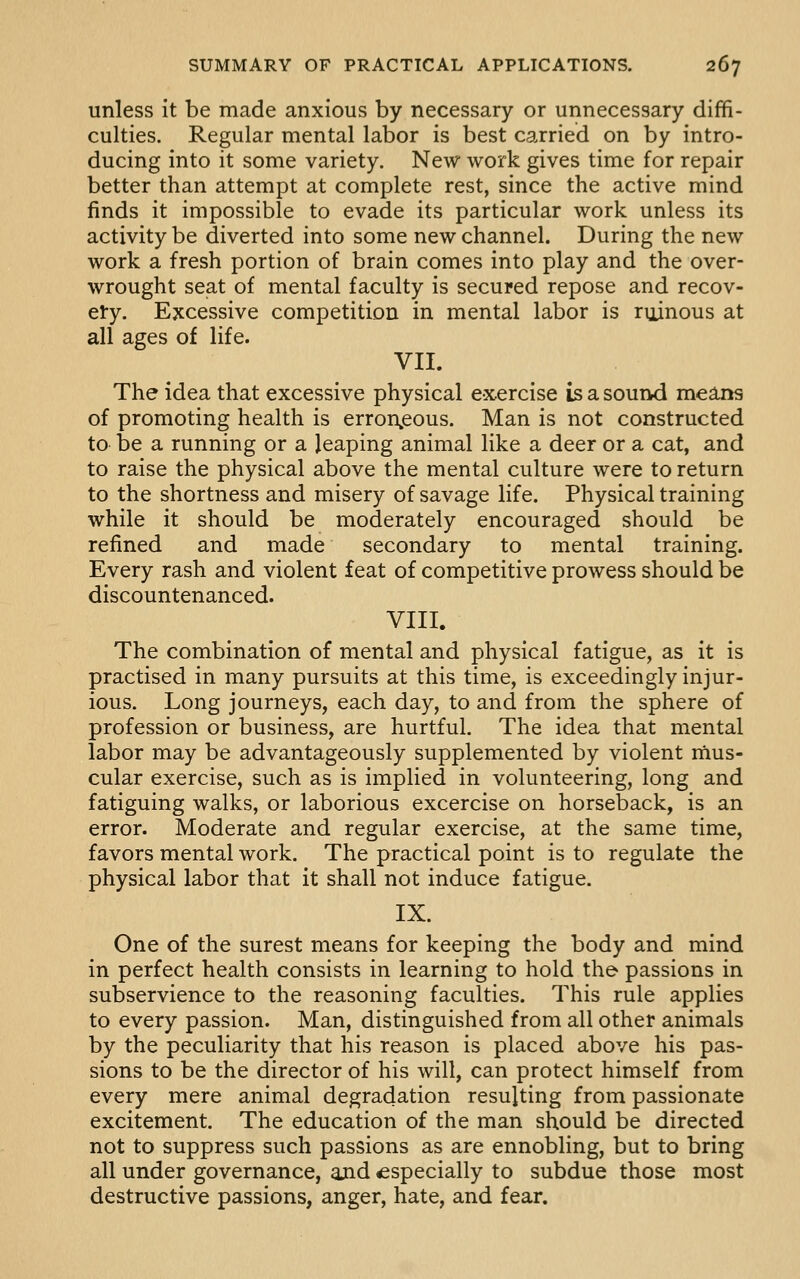 unless it be made anxious by necessary or unnecessary diffi- culties. Regular mental labor is best carried on by intro- ducing into it some variety. New work gives time for repair better than attempt at complete rest, since the active mind finds it impossible to evade its particular work unless its activity be diverted into some new channel. During the new work a fresh portion of brain comes into play and the over- wrought seat of mental faculty is secured repose and recov- ery. Excessive competition in mental labor is ruinous at all ages of life. VII. The idea that excessive physical exercise is a sound means of promoting health is erron^eous. Man is not constructed to be a running or a leaping animal like a deer or a cat, and to raise the physical above the mental culture were to return to the shortness and misery of savage life. Physical training while it should be moderately encouraged should be refined and made secondary to mental training. Every rash and violent feat of competitive prowess should be discountenanced. VIII. The combination of mental and physical fatigue, as it is practised in many pursuits at this time, is exceedingly injur- ious. Long journeys, each day, to and from the sphere of profession or business, are hurtful. The idea that mental labor may be advantageously supplemented by violent rnus- cular exercise, such as is implied in volunteering, long and fatiguing walks, or laborious excercise on horseback, is an error. Moderate and regular exercise, at the same time, favors mental work. The practical point is to regulate the physical labor that it shall not induce fatigue. IX. One of the surest means for keeping the body and mind in perfect health consists in learning to hold the passions in subservience to the reasoning faculties. This rule applies to every passion. Man, distinguished from all other animals by the peculiarity that his reason is placed above his pas- sions to be the director of his will, can protect himself from every mere animal degradation resulting from passionate excitement. The education of the man should be directed not to suppress such passions as are ennobling, but to bring all under governance, and ^especially to subdue those most destructive passions, anger, hate, and fear.