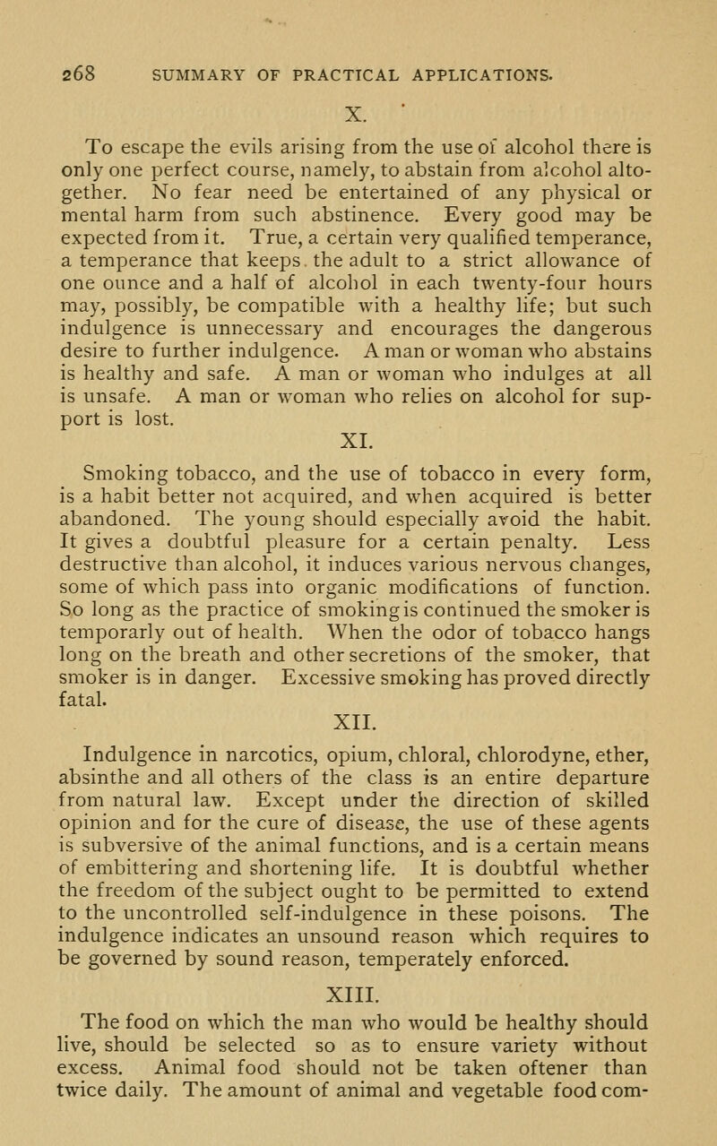 X. * To escape the evils arising from the use of alcohol there is only one perfect course, namely, to abstain from alcohol alto- gether. No fear need be entertained of any physical or mental harm from such abstinence. Every good may be expected from it. True, a certain very qualified temperance, a temperance that keeps, the adult to a strict allowance of one ounce and a half of alcohol in each twenty-four hours may, possibly, be compatible with a healthy life; but such indulgence is unnecessary and encourages the dangerous desire to further indulgence. A man or woman who abstains is healthy and safe. A man or woman who indulges at all is unsafe. A man or woman who relies on alcohol for sup- port is lost. XI. Smoking tobacco, and the use of tobacco in every form, is a habit better not acquired, and when acquired is better abandoned. The young should especially avoid the habit. It gives a doubtful pleasure for a certain penalty. Less destructive than alcohol, it induces various nervous changes, some of w^hich pass into organic modifications of function. So long as the practice of smoking is continued the smoker is temporarly out of health. AVhen the odor of tobacco hangs long on the breath and other secretions of the smoker, that smoker is in danger. Excessive smoking has proved directly fatal. XII. Indulgence in narcotics, opium, chloral, chlorodyne, ether, absinthe and all others of the class is an entire departure from natural law. Except under the direction of skilled opinion and for the cure of disease, the use of these agents is subversive of the animal functions, and is a certain means of embittering and shortening life. It is doubtful whether the freedom of the subject ought to be permitted to extend to the uncontrolled self-indulgence in these poisons. The indulgence indicates an unsound reason which requires to be governed by sound reason, temperately enforced. XIII. The food on which the man who would be healthy should live, should be selected so as to ensure variety without excess. Animal food should not be taken oftener than twice daily. The amount of animal and vegetable food com-