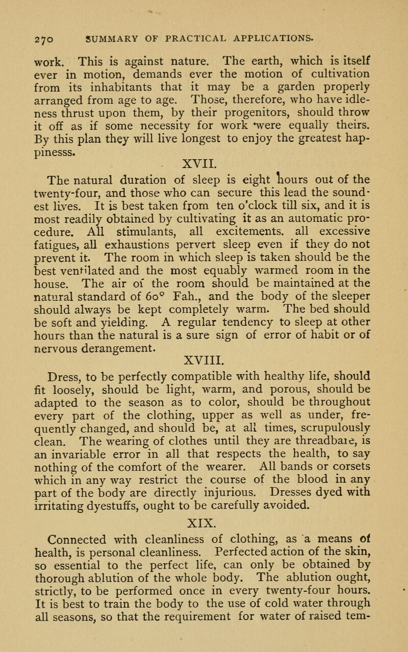 work. This is against nature. The earth, which is itself ever in motion, demands ever the motion of cultivation from its inhabitants that it may be a garden properly- arranged from age to age. Those, therefore, who have idle- ness thrust upon them, by their progenitors, should throw it off as if some necessity for work *were equally theirs. By this plan they will live longest to enjoy the greatest hap- pinesss. XVII. The natural duration of sleep is eight liours out of the twenty-four, and those who can secure this lead the sound- est lives. It is best taken from ten o'clock till six, and it is most readily obtained by cultivating it as an automatic pro- cedure. All stimulants, all excitements, all excessive fatigues, all exhaustions pervert sleep even if they do not prevent it. The room in which sleep is taken should be the best ventilated and the most equably warmed room in the house. The air 01 the room should be maintained at the natural standard of 60° Fah., and the body of the sleeper should always be kept completely warm. The bed should be soft and yielding. A regular tendency to sleep at other hours than the natural is a sure sign of error of habit or of nervous derangement. XVIII. Dress, to be perfectly compatible with healthy life, should fit loosely, should be light, warm, and porous, should be adapted to the season as to color, should be throughout every part of the clothing, upper as well as under, fre- quently changed, and should be, at all times, scrupulously clean. The wearing of clothes until they are threadbaie, is an invariable error in all that respects the health, to say nothing of the comfort of the wearer. All bands or corsets which in any way restrict the course of the blood in any part of the body are directly injurious. Dresses dyed with irritating dyestuffs, ought to be carefully avoided. XIX. Connected with cleanliness of clothing, as a means of health, is personal cleanliness. Perfected action of the skin, so essential to the perfect life, can only be obtained by thorough ablution of the whole body. The ablution ought, strictly, to be performed once in every twenty-four hours. It is best to train the body to the use of cold water through all seasons, so that the requirement for water of raised tem-