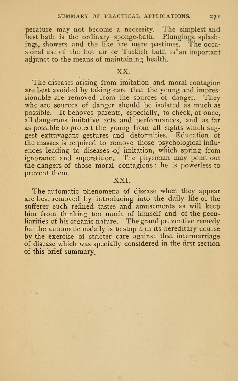 perature may not become a necessity. The simplest and best bath is the ordinary sponge-bath. Plungings, splash- ings, showers and the like are mere pastimes. The occa- sional use of the hot air or Turkish bath is*an important adjunct to the means of maintaining health. XX. The diseases arising from imitation and moral contagion are best avoided by taking care that the young and impres- sionable are removed from the sources of danger. They who are sources of danger should be isolated as much as possible. It behoves parents, especially, to check, at once, all dangerous imitative acts and performances, and as far as possible to protect the young from all .sights which sug- gest extravagant gestures and deformities. Education of the masses is required to remove those psychological influ- ences leading to diseases of imitation, which spring from ignorance and superstition. The physician may point out the dangers of those moral contagions * he is powerless to prevent them. XXI. The automatic phenomena of disease when they appear are best removed by introducing into the daily life of the sufferer such refined tastes and amusements as will keep him from thinking too much of himself and of the pecu- liarities of his organic nature. The grand preventive remedy for the automatic malady is to stop it in its hereditary course by the exercise of stricter care against that intermarriage of disease which was specially considered in the first section of this brief summary.