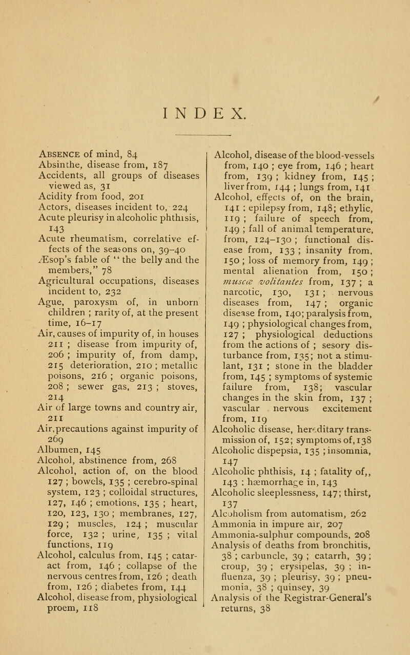 INDEX. Absence of mind, 84 Absinthe, disease from, 187 Accidents, all groups of diseases viewed as, 31 Acidity from food, 201 Actors, diseases incident to, 224 Acute pleurisy in alcoholic phthisis, 143 Acute rheumatism, correlative ef- fects of the seasons on, 39-40 yEsop's fable of  the belly and the members, 78 Agricultural occupations, diseases incident to, 232 Ague, paroxysm of, in unborn children ; rarity of, at the present time, 16-17 Air, causes of impurity of, in houses 211 ; disease from impurity of, 206 ; impurity of, from damp, 215 deterioration, 210 ; metallic poisons, 216 ; organic poisons, 208 ; sewer gas, 213 ; stoves, 214 Air of large towns and country air, 211 Air,precautions against impurity of 269 Albumen, 145 Alcohol, abstinence from, 268 Alcohol, action of, on the blood 127 ; bowels, 135 ; cerebro-spinal system, 123 ; colloidal structures, 127, 146 ; emotions, 135 ; heart, 120, 123, 130 ; membranes, 127, 129; muscles, 124 ; muscular force, 132 ; urine, 135 ; vital functions, 119 Alcohol, calculus from, 145 ; catar- act from, 146 ; collapse of the nervous centres from, 126 ; death from, 126 ; diabetes from, 144 Alcohol, disease from, physiological proem, 118 Alcohol, disease of the blood-vessels from, 140 ; eye from, 146 ; heart from, 139 ; kidney from, 145 ; liver from, 144 ; lungs from, 141 Alcohol, effects of, on the brain, 141 : epilepsy from, 148; ethylic, 119 ; failure of speech from, 149 ; fall of animal temperature, from, 124-130 ; functional dis- ease from, 133 ; insanity from, 150 ; loss of memory from, 149 ; mental alienation from, 150 ; nnisc(S volitantes from, 137 ; a narcotic, 130, 131 ; nervous diseases from, 147 ; organic disease from, 140; paralysis from, 149 ; physiological changes from, 127 ; physiological deductions from the actions of ; sesory dis- turbance from, 135; not a stimu- lant, 131 ; stone in the bladder from, 145 ; symptoms of systemic failure from, 138; vascular changes in the skin from, 137 ; vascular nervous excitement from, 119 Alcoholic disease, her'^.ditary trans- mission of, 152; symptoms of, 138 Alcoholic dispepsia, 135 ; insomnia, 147 . Alcoholic phthisis, 14 ; fatality of,, 143 : haemorrhage in, 143 Alcoholic sleeplessness, 147; thirst, 137 Alcoholism from automatism, 262 Ammonia in impure air, 207 Ammonia-sulphur compounds, 208 Analysis of deaths from bronchitis, 38 ; carbuncle, 39 ; catarrh, 39 ; croup, 39 ; erysipelas, 39 ; in- fluenza, 39 ; pleurisy, 39 ; pneu- monia, 38 ; quinsey, 39 Analysis of the Registrar-General's returns, 38