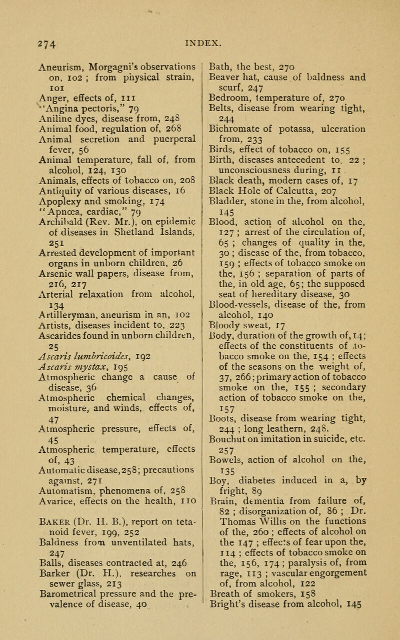 Aneurism, Morgagni's observations on, 102 ; from physical strain, loi Anger, effects of, iii ■'Angina pectoris, 79 Aniline dyes, disease from, 24S Animal food, regulation of, 268 Animal secretion and puerperal fever, 56 Animal temperature, fall of, from alcohol. 124, 130 Animals, effects of tobacco on, 208 Antiquity of various diseases, 16 Apoplexy and smoking, 174 Apnoea, cardiac, 79 Archibald (Rev. Mr.), on epidemic of diseases in Shetland Islands, 251 Arrested development of important organs in unborn children, 26 Arsenic wall papers, disease from, 216, 217 Arterial relaxation from alcohol, 134 Artilleryman, aneurism in an, 102 Artists, diseases incident to, 223 Ascarides found in unborn children, 25 . Ascaris lumbricoides, 192 Ascaris mystax, 195 Atmospheric change a cause of disease, 36 Atmospheric chemical changes, moisture, and winds, effects of, 47 Atmospheric pressure, effects of, 45 Atmospheric temperature, effects of, 43 Automatic disease, 258; precautions agamst, 271 Automatism, phenomena of, 258 Avarice, effects on the health, no Baker (Dr. H. B.), report on teta- noid fever, 199, 252 Baldness frooi unventilated hats, 247 Balls, diseases contracted at, 246 Barker (Dr. H.), researches on sewer glass, 213 Barometrical pressure and the pre- valence of disease, 40 Bath, the best, 270 Beaver hat, cause of baldness and scurf, 247 Bedroom, temperature of, 270 Belts, disease from wearing tight, 244 Bichromate of potassa, ulceration from, 233 Birds, effect of tobacco on, 155 Birth, diseases antecedent to, 22 ; unconsciousness during, 11 Black death, modern cases of, 17 Black Hole of Calcutta, 207 Bladder, stone in the, from alcohol, 145 Blood, action of alcohol on the, 127 ; arrest of the circulation of, 65 ; changes of quality in the, 30 ; disease of the, from tobacco, 159 ; effects of tobacco smoke on the, 156 ; separation of parts of the, in old age, 65; the supposed seat of hereditary disease, 30 Blood-vessels, disease of the, from alcohol, 140 Bloody sweat, 17 Body, duration of the growth of, 14; effects of the constituents of .to- bacco smoke on the, 154 ; effects of the seasons on the weight of, 37, 266; primary action of tobacco smoke on the, 155 ; secondary action of tobacco smoke on the, Boots, disease from wearing tight, 244 ; long leathern, 248. Bouchut on imitation in suicide, etc. 257 Bowels, action of alcohol on the, 135 Boy, diabetes induced in a, by fright, 89 Brain, dementia from failure of, 82 ; disorganization of, 86 ; Dr. Thomas Willis on the functions of the, 260 ; effects of alcohol on the 147 ; effects of fear upon the, T14 ; effects of tobacco smoke on the, 156, 174 ; paralysis of, from rage, 113 ; vascular engorgement of, from alcohol, 122 Breath of smokers, 158 Bright's disease from alcohol, 145
