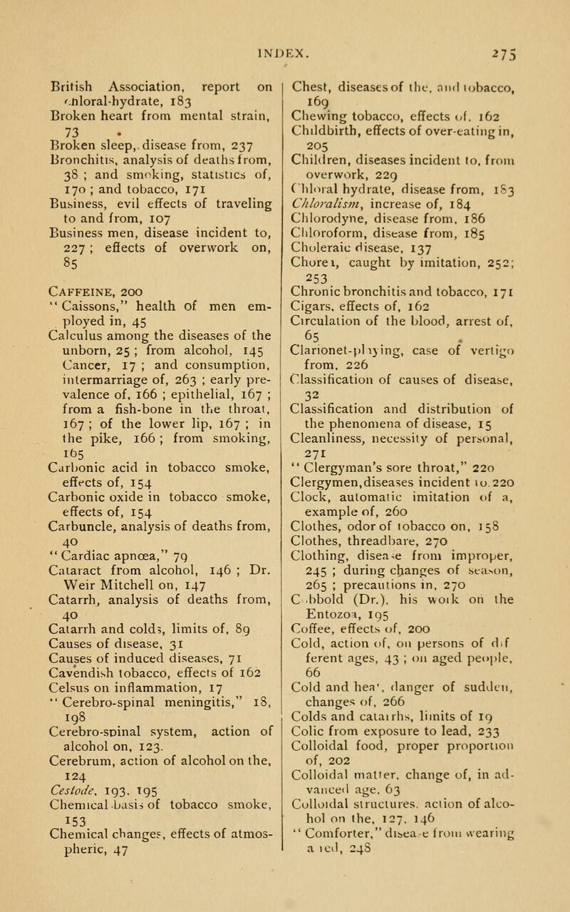 British Association, report on '.ftloral-hydrate, 183 Broken heart from mental strain, 73 Broken sleep, disease from, 237 Bronchitis, analysis of dealhsfrom, 38 ; and smoking, statistics of, 170 ; and tobacco, 171 Business, evil effects of traveling to and from, 107 Business men, disease incident to, 227 ; efiects of overwork on, 85 Caffeine, 200  Caissons, health of men em- ployed in, 45 Calculus among the diseases of the unborn, 25 ; from alcohol, 145 Cancer, 17 ; and consumption, intermarriage of, 263 ; early pre- valence of, 166 ; epithelial, 167 ; from a fish-bone in the throat, 167 ; of the lower lip, 167 ; in the pike, 166 ; from smoking, lbs Carbonic acid in tobacco smoke, effects of, 154 Carbonic oxide in tobacco smoke, effects of, 154 Carbuncle, analysis of deaths from, 40  Cardiac apncea, 7g Cataract from alcohol, 146 ; Dr. Weir Mitchell on, 147 Catarrh, analysis of deaths from. Catarrh and colds, limits of, 8g Causes of disease, 31 Causes of induced diseases, 71 Cavendish tobacco, effects of 162 Celsus on inflammation, 17  Cerebro-spinal meningitis, 18, 198 Cerebro-soinal system, action of alcohol on, 123. Cerebrum, action of alcohol on the, 124 Cestode, 193. T95 Chemical basis of tobacco smoke, 153 Chemical change?, effects of atmos- pheric, 47 Chest, diseases of the. nnd lobacco, 169 Chewing tobacco, effects k>\. 162 Childbirth, effects of over-eating in, 205 Children, diseases incident to. from overwork, 229 Clili^ral hydrate, disease from, 183 Chloralis>?i, increase of, 184 Chlorodyne, disease from. 186 Chloroform, disease from, 185 Choleraic disease, 137 Chore I, caught by imitation, 252; 253. Chronic bronchitis and tobacco, 171 Cigars, effects of, 162 Circulation of the blood, arrest of, Clarionet-pl lying, case of vertigo from. 226 Classification of causes of disease. Classification and distribution of the phenomena of disease, 15 Cleanliness, necessity of personal, 271  Clergyman's sore throat, 220 Clergymen,diseases incident 10 220 Clock, automatic imitation of a, example of, 260 Clothes, odor of lobacco on, 158 Clothes, threadbare, 270 Clothing, disea-;e from improper, 245 ; during changes of season, 265 ; precautions in, 270 C bbold (Dr.). his woik on the Entozoi, 195 Coffee, effects of, 200 Cold, action of. on persons of d.f ferent ages, 43 ; on aged people. 66 Cold and hea', danger of sudden, changes of. 266 Colds and caiairhs, limits of ig Colic from exposure to lead, 233 Colloidal food, proper proporiion of, 202 Colloidal matter, change of, in ad- vanced age. 63 Colloidal structures, action of alco- hol on the. 127. 146  Comforter. disea-e from wearing a icd, 24S