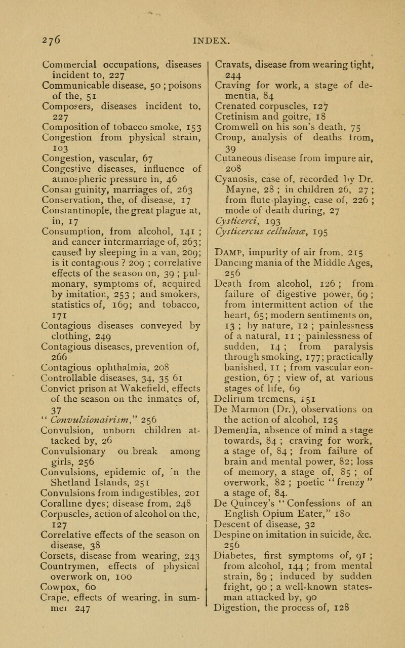 Commercial occupations, diseases incident to, 227 Communicable disease, 50 ; poisons of the, 51 Composers, diseases incident to, 227 Composition of tobacco smoke, 153 Congestion from physical strain, 103 Congestion, vascular, 67 Congestive diseases, influence of aimo^pheric pressure in, 46 Consai guinity, marriages of, 263 Conservation, the, of disease, 17 Constantinople, the great plague at, in, 17 Consumption, from alcohol, 141 ; and cancer intermarriage of, 263; caused by sleeping in a van, 2og; is it contagious ? 20g ; correlative effects of the season on, 39 ; pul- monary, symptoms of, acquired by imitation, 253 ; and smokers, statistics of, i6g; and tobacco, 171 . Contagious diseases conveyed by clothing, 249 Contagious diseases, prevention of, 266 Contagious ophthalmia, 20S Controllable diseases, 34, 35 61 Convict prison at Wakefield, effects of the season on the inmates of, 37  Convulsionairism,' 256 Convulsion, unborn children at- tacked by, 26 Convulsionary ou break among girls, 256 Convulsions, epidemic of, :n the Shetland Islands, 251 Convulsions from indigestibles, 201 Coralline dyes; disease from, 248 Corpuscles, action of alcohol on the, 127 Correlative effects of the season on disease, 38 Corsets, disease from wearing, 243 Countrymen, effects of physical overwork on, lOO Cov^pox, 60 Crape, effects of vi-earing, in sum- mer 247 Cravats, disease from wearing tight, 244 Craving for work, a stage of de- mentia, 84 Crenated corpuscles, 127 Cretinism and goitre, 18 Cromwell on his son's death, 75 Croup, analysis of deaths irom, 39 . Cutaneous disease from impure air, 208 Cyanosis, case of, recorded by Dr. Mayne, 28 ; in children 26, 27 ; from flute-playing, case of, 226 ; mode of death during, 27 Cysticerci, 193 Cyslicej'cus celluloses, 195 Damp, impurity of air from, 215 Dancing mania of the Middle Ages, 256 Death from alcohol, 126 ; from failure of digestive power, 69 ; from intermittent action of the heart, 65; modern sentiments on, 13 ; by nature, 12 ; painlessness of a natural, 11 ; painlessness of sudden, 14 ; from paralysis through smoking, 177; practically banished, 11 ; from vascular con- gestion, 67 ; view of, at various stages of life, 69 Delirmm tremens, 151 De Marmon (Dr.), observations on the action of alcohol, 125 DemenXia, absence of mind a Ftage towards, 84 ; craving for work, a stage of, 84 ; from failure of brain and mental power, 82; loss of memory, a stage of, 85 ; of overwork, 82 ; poetic '' frenzy  a stage of, 84. De Quincey's Confessions of an English Opium Eater, iSo Descent of disease, 32 Despine on imitation in suicide, &c. 256 Diabetes, first symptoms of, 91 ; from alcohol, 144 ; from mental strain, 89 ; induced by sudden fright, 90 ; a well-known states- man attacked by, go Digestion, the process of, 128