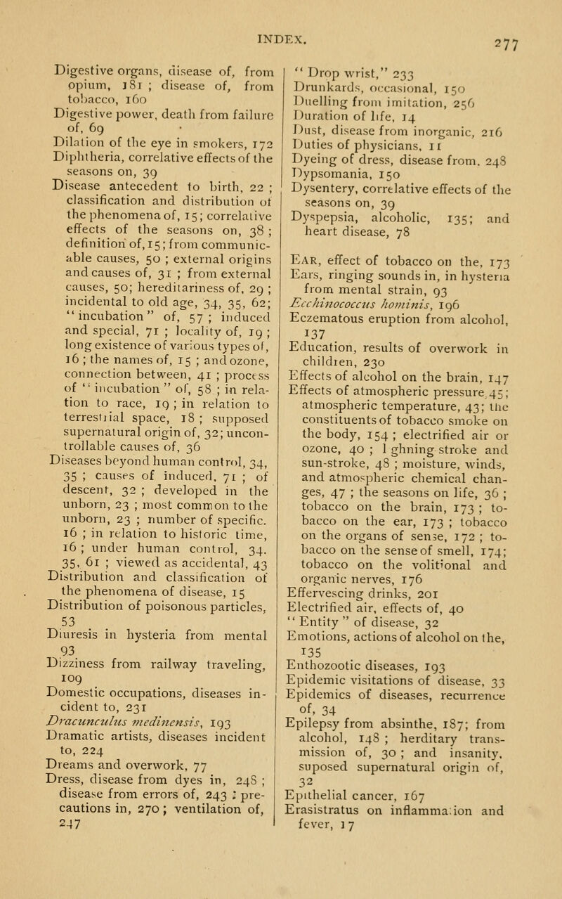 Digestive organs, disease of, from opium, J 81 ; disease of, from tobacco, 160 Digestive power, deatli from failure of, 69 Dilation of the eye in smokers, 172 Diphtheria, correlative effects of the seasons on, 39 Disease antecedent to birth, 22 ; classification and distribution of the phenomena of, 15; correlative effects of the seasons on, 38 ; definition of, 15; from communic- able causes, 50 ; external origins and causes of, 31 ; from external causes, 50; hereditariness of. 29 ; incidental to old age, 34, 35, 62; incubation of, 57; induced and special, 71 ; locality of, 19 ; long existence of various types of, 16 ; the names of, 15 ; and ozone, connection between, 41 ; proctss of  incubation  of, 58 ; in rela- tion to race, 19 ; in relation to terrestiial space, 18; supposed supernalural origin of, 32; uncon- trollable causes of, 36 Diseases beyond human control, 34, 35 ; causes of induced, 71 ; of descent, 32 ; developed in the unborn, 23 ; most common to the unborn, 23 ; number of specific. 16 ; in relation to historic lime, 16 ; under human control, 34. 35, 61 ; viewed as accidental, 43 Distribution and classification of the phenomena of disease, 15 Distribution of poisonous particles, 53 Diuresis in hysteria from mental .93 Dizziness from railway traveling, 109 Domestic occupations, diseases in- cident to, 231 Dractmctihis medinensis, 193 Dramatic artists, diseases incident to, 224 Dreams and overwork, 77 Dress, disease from dyes in, 24S ; disease from errors of, 243 l pre- cautions in, 270; ventilation of, 247  Drop wrist, 233 Drunkards, occasional, 150 Duelling from imitation, 256 Duration of life, 14 J^ust, disease from inorganic, 216 Duties of physicians. 11 Dyeing of dress, disease from. 248 Dypsomania, 150 Dysentery, correlative effects of the seasons on, 39 Dyspepsia, alcoholic, 135; and heart disease, 78 Ear, effect of tobacco on the, 173 Ears, ringing sounds in, in hysteria from mental strain, 93 Ecchinococciis hominis, 196 Eczematous eruption from alcohol. 137 Education, results of overwork in children, 230 Effects of alcohol on the brain, 147 Effects of atmospheric pressure 45; atmospheric temperature, 43; iiie constituents of tobacco smoke on the body, 154 ; electrified air or ozone, 40; 1 ghning stroke and sun-stroke, 48 ; moisture, winds, and atmospheric chemical chan- ges, 47 ; the seasons on life, 36 ; tobacco on the brain, 173 ; to- bacco on the ear, 173 ; tobacco on the organs of sense, 172 ; to- bacco on the sense of smell, 174; tobacco on the volitional and organic nerves, 176 Effervescing drinks, 201 Electrified air, effects of, 40  Entity  of disease, 32 Emotions, actions of alcohol on the, 135 Enthozootic diseases, 193 Epidemic visitations of disease, 33 Epidemics of diseases, recurrence of, 34 Epilepsy from absinthe, 1S7; from alcohol, 14S ; herditary trans- mission of, 30 ; and insanity, suposed supernatural origin of, 32 Epithelial cancer, 167 Erasistratus on inflamma;ion and fever, ] 7
