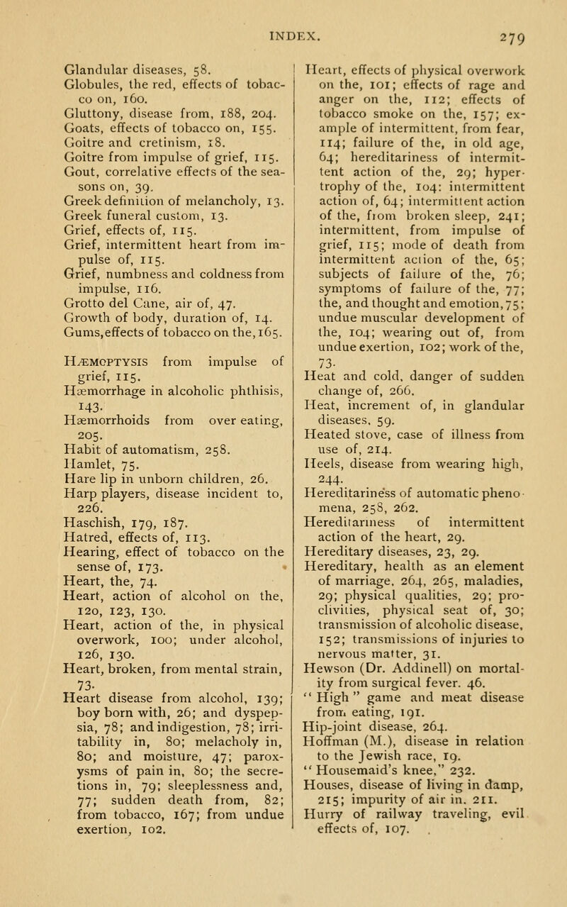 Glandular diseases, 58. Globules, the red, effects of tobac- co on, 160. Gluttony, disease from, 188, 204. Goats, effects of tobacco on, 155. Goitre and cretinism, 18. Goitre from impulse of grief, 115, Gout, correlative effects of the sea- sons on, 39, Greek definiiion of melancholy, 13. Greek funeral custom, 13. Grief, effects of, 115. Grief, intermittent heart from im- pulse of, 115. Grief, numbness and coldness from impulse, 116. Grotto del Cane, air of, 47. Growth of body, duration of, 14. Gums,effects of tobacco on the, 165. HEMOPTYSIS from impulse of grief, 115. Haemorrhage in alcoholic phthisis, 143. Haemorrhoids from over eating, 205. Habit of automatism, 25S. Hamlet, 75. Hare lip in unborn children, 26. Harp players, disease incident to, 226. Haschish, 179, 187. Hatred, effects of, 113. Hearing, effect of tobacco on the sense of, 173. Heart, the, 74. Heart, action of alcohol on the, 120, 123, 130. Heart, action of the, in physical overw^ork, 100; under alcohol, 126, 130. Heart, broken, from mental strain, 73- Heart disease from alcohol, 139; boy born with, 26; and dyspep- sia, 78; and indigestion, 78; irri- tability in, 80; melacholy in, 80; and moisture, 47; parox- ysms of pain in, 80; the secre- tions in, 79; sleeplessness and, 77; sudden death from, 82; from tobacco, 167; from undue exertion, 102. Heart, effects of physical overwork on the, loi; effects of rage and anger on the, 112; effects of tobacco smoke on the, 157; ex- ample of intermittent, from fear, 114; failure of the, in old age, 64; hereditariness of intermit- tent action of the, 29; hyper- trophy of the, 104: intermittent action of, 64; intermittent action of the, fiom broken sleep, 241; intermittent, from impulse of grief, 115; mode of death from intermittent action of the, 65; subjects of failure of the, 76; symptoms of failure of the, 77; the, and thought and emotion, 75; undue muscular development of the, 104; wearing out of, from undue exertion, 102; work of the, 73- Heat and cold, danger of sudden change of, 266. Heat, increment of, in glandular diseases, 59. Heated stove, case of illness from use of, 214. Heels, disease from wearing high, 244-. Hereditarine'ss of automatic pheno- mena, 258, 262. Hereditarniess of intermittent action of the heart, 29, Hereditary diseases, 23, 29. Hereditary, health as an element of marriage. 264, 265, maladies, 29; physical qualities, 29; pro- clivities, physical seat of, 30; transmission of alcoholic disease, 152; transmissions of injuries to nervous matter, 31. Hewson (Dr. Addinell) on mortal- ity from surgical fever. 46. High game and meat disease from eating, 191. Hip-joint disease, 264. Hoffman (M.), disease in relation to the Jewish race, 19.  Housemaid's knee, 232. Houses, disease of living in damp, 215; impurity of air in. 211. Hurry of railway traveling, evil effects of, 107.