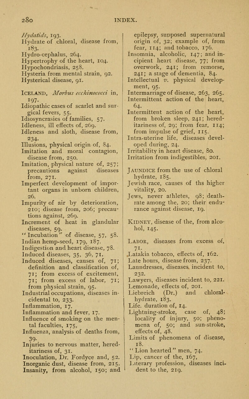 Hydatids^ 193. Hydrate of chloral, disease from, 183. Hydro-cephalus, 264. Hypertrophy of the heart, 104. Hypochondriasis, 258. Hysteria from mental strain, 92. Hysterical disease, 91. Iceland, Morbus ecchinococci in, 197. Idiopathic cases of scarlet and sur- gical fevers, 55. Idiosyncrasies of families, 57. Idleness, ill effects of, 269. Idleness and sloth, disease from, 234. Illusions, physical origin of, 84. Imitation and moral contagion, disease from, 250. Imitation, physical nature of, 257; precautions against diseases from, 271. Imperfect development of impor- tant organs in unborn children, 26. Impurity of air by deterioration, 210; disease from, 206; precau- tions against, 269. Increment of heat in glandular diseases, 59. Incubation of disease, 57, 58. Indian hemp-seed, 179, 187. Indigestion and heart disease, 78. Induced diseases, 35, 36, 71. Induced diseases, causes of, 71; definition and classification of, 71; from excess of excitement, 71; from excess of labor, 71; from physical strain, 95. Industrial occupations, diseases in- cidental to, 233. Inflammation, 17. Inflammation and fever, 17. Influence of smoking on the men- tal faculties, 175, Influenza, analysis of deaths from, 39-. Injuries to nervous matter, hered- itariness of, 31. Inoculation, Dr. Fordyce and, 52. Inorganic dust, disease from, 215. Insanity, from alcohol, 150; and epilepsy, supposed supernatural origin of, 32; example of, from fear, 114; and tobacco, 176. Insomnia, alcoholic, 147; and in- cipient heart disease, 77; from overwork, 241; from remorse, 241; a stage of dementia, 84. Intellectual v. physical develop- ment, 95. Intermarriage of disease, 263, 265. Intermittent action of the heart, 64. Intermittent action of the heart, from broken sleep, 241; hered- itariness of, 29; from fear, 114; from impulse of grief, 115. Intra-uterine life, diseases devel- oped during, 24. Irritability in heart disease, 80. Irritation from indigestibles, 201, Jaundice from the use of chloral hydrate, 185. Jewish race, causes of ths higher vitality, 20. Jews, never athletes, 98; death- rate among the, 20; their endu- rance against disease, 19. Kidney, disease of the, from alco- hol, 145. Labor, diseases from excess of, 71- Xatakia tobacco, effects of, 162. Late hours, disease from, 237. Laundresses, diseases incident to, 232. Lawyers, diseases incident to, 221. Lemonade, effects of, 201. Liebreich (Dr.) and chloral- hydrate, 183. Life, duration of, 14. Lightning-stroke, case of, 48; locality of injury, 50; pheno- mena of, 50; and sun-stroke, effects of, 48. Limits of phenomena of disease, 18.  Lion hearted  men, 74. Lip, cancer of the, 167, 1 literary profession, diseases inci- dent to the, 219.