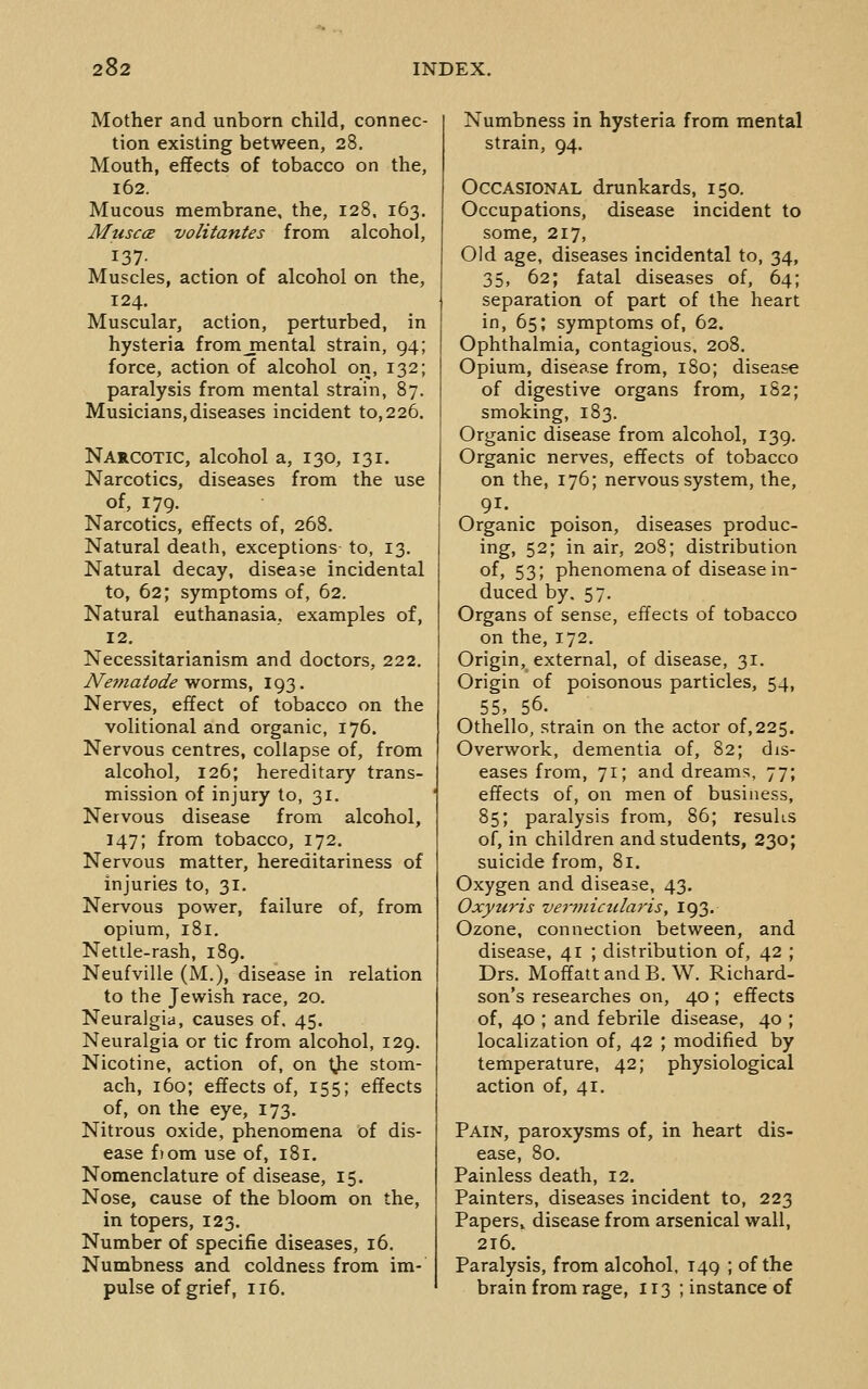 Mother and unborn child, connec- tion existing between, 28. Mouth, effects of tobacco on the, 162. Mucous membrane, the, 128. 163. MusccE volitantes from alcohol, 137- Muscles, action of alcohol on the, 124, Muscular, action, perturbed, in hysteria fromjnental strain, 94; force, action of alcohol on, 132; paralysis from mental strain, 87. Musicians,diseases incident to,226. Narcotic, alcohol a, 130, 131. Narcotics, diseases from the use of, 179. Narcotics, effects of, 268. Natural death, exceptions to, 13. Natural decay, disease incidental to, 62; symptoms of, 62. Natural euthanasia, examples of, 12. Necessitarianism and doctors, 222. JVeffiatode yforras, 193. Nerves, effect of tobacco on the volitional and organic, 176. Nervous centres, collapse of, from alcohol, 126; hereditary trans- mission of injury to, 31. Nervous disease from alcohol, 147; from tobacco, 172. Nervous matter, hereditariness of injuries to, 31. Nervous power, failure of, from opium, 181. Nettle-rash, 189. Neufville (M.), disease in relation to the Jewish race, 20. Neuralgia, causes of. 45. Neuralgia or tic from alcohol, 129. Nicotine, action of, on tiJie stom- ach, 160; effects of, 155; effects of, on the eye, 173. Nitrous oxide, phenomena of dis- ease fiom use of, 181. Nomenclature of disease, 15. Nose, cause of the bloom on the, in topers, 123. Number of specific diseases, 16. Numbness and coldness from im- pulse of grief, 116. Numbness in hysteria from mental strain, 94. Occasional drunkards, 150. Occupations, disease incident to some, 217, Old age, diseases incidental to, 34, 35, 62; fatal diseases of, 64; separation of part of the heart in, 65; symptoms of, 62. Ophthalmia, contagious, 208. Opium, disease from, 180; disease of digestive organs from, 182; smoking, 183. Organic disease from alcohol, 139. Organic nerves, effects of tobacco on the, 176; nervous system, the, 91. Organic poison, diseases produc- ing, 52; in air, 208; distribution of. 53; phenomena of disease in- duced by, 57. Organs of sense, effects of tobacco on the, 172. Origin, external, of disease, 31. Origin of poisonous particles, 54, 55, 56. Othello, strain on the actor of,225. Overwork, dementia of, 82; dis- eases from, 71; and dreams, 77; effects of, on men of business, 85; paralysis from, 86; resuks of, in children and students, 230; suicide from, 81. Oxygen and disease, 43. Oxyuris vertidcularis, 193. Ozone, connection between, and disease, 41 ; distribution of, 42 ; Drs. MoffattandB. W. Richard- son's researches on, 40 ; effects of, 40 ; and febrile disease, 40 ; localization of, 42 ; modified by temperature, 42; physiological action of, 41. Pain, paroxysms of, in heart dis- ease, 80. Painless death, 12. Painters, diseases incident to, 223 Papers, disease from arsenical wall, 2t6. Paralysis, from alcohol, 149 ; of the brain from rage, 113 ; instance of