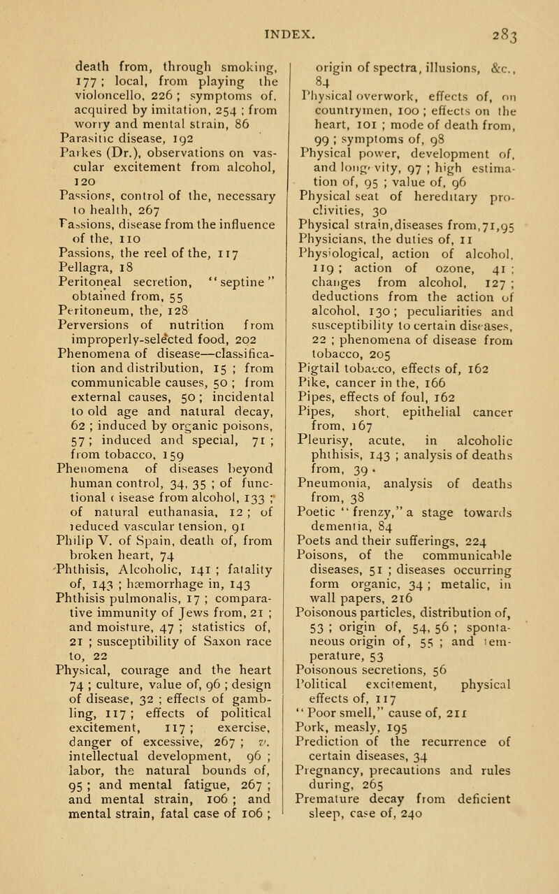 death from, through smoking, 177; local, from playing the violoncello, 226 ; symptoms of, acquired by imitation, 254 ; from wony and mental strain, 86 Parasitic disease, ig2 Paikes (Dr.), observations on vas- cular excitement from alcohol, 120 Passions, control of the, necessary to health, 267 Tassions, disease from the influence of the, no Passions, the reel of the, 117 Pellagra, 18 Peritoneal secretion,  septine  obtained from, 55 Peritoneum, the, 128 Perversions of nutrition from improperly-selected food, 202 Phenomena of disease—classifica- tion and distribution, 15 ; from communicable causes, 50 ; from external causes, 50; incidental to old age and natural decay, 62 ; induced by organic poisons, 57 ; induced and special, 71 ; from tobacco, 159 Phenomena of diseases beyond human control, 34, 35 ; of func- tional ( isease from alcohol, 133 ; of natural euthanasia, 12 ; of jeduced vascular tension, 91 Philip V. of Spain, death of, from broken heart, 74 'Phthisis, Alcoholic, 141 ; fatality of, 143 ; haemorrhage in, 143 Phthisis pulmonalis, 17 ; compara- tive immunity of Jews from, 21 ; and moisture, 47 ; statistics of, 21 ; susceptibility of Saxon race to, 22 Physical, courage and the heart 74 ; culture, value of, 96 ; design of disease, 32 ; effects of gamb- ling, 117 ; effects of political excitement, 117 ; exercise, danger of excessive, 267 ; v. intellectual development, 96 ; labor, the natural bounds of, 95 ; and mental fatigue, 267 ; and mental strain, 106 ; and mental strain, fatal case of 106 ; origin of spectra, illusions, &c., Physical overwork, effects of, on countrymen, 100 ; effects on the heart, loi ; mode of death from, 99 ; symptoms of, 98 Physical power, development of. and longevity, 97 ; high estima- tion of, 95 ; value of, 96 Physical seat of hereditary pro- clivities, 30 Physical strain,diseases from,71,95 Physicians, the duties of, 11 Physiological, action of alcohol. 119; action of ozone, 41; changes from alcohol, 127 ; deductions from the action of alcohol. 130; peculiarities and susceptibility to certain diseases, 22 ; phenomena of disease from tobacco, 205 Pigtail tobacco, effects of, 162 Pike, cancer in the, 166 Pipes, effects of foul, 162 Pipes, short, epithelial cancer from. 167 Pleurisy, acute, in alcoholic phthisis, 143 ; analysis of deaths from, 39 . Pneumonia, analysis of deaths from, 38 Poetic  frenzy, a stage towards dementia, 84 Poets and their sufferings, 224 Poisons, of the communicable diseases, 51 ; diseases occurring form organic, 34 ; metalic, in wall papers, 216 Poisonous particles, distribution of, 53 ; origin of, 54, 56 ; sponta- neous origin of, 55 ; and tem- perature, 53 Poisonous secretions, 56 Political excitement, physical effects of, 117  Poor smell, cause of, 211 Pork, measly, 195 Prediction of the recurrence of certain diseases, 34 Pregnancy, precautions and rules during, 265 Premature decay from deficient sleep, case of, 240