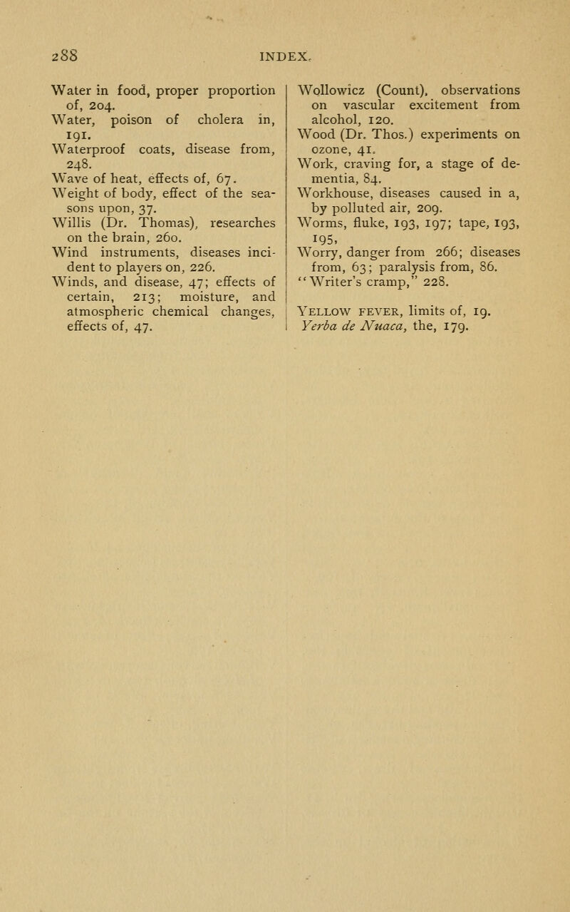 Water in food, proper proportion of, 204. Water, poison of cholera in, 191. Waterproof coats, disease from, 248. Wave of heat, effects of, 67. Weight of body, effect of the sea- sons upon, 37, Willis (Dr. Thomas), researches on the brain, 260. Wind instruments, diseases inci- dent to players on, 226. Winds, and disease, 47; effects of certain, 213; moisture, and atmospheric chemical changes, effects of, 47. Wollowicz (Count), observations on vascular excitement from alcohol, 120, Wood (Dr. Thos.) experiments on ozone, 41. Work, craving for, a stage of de- mentia, 84, Workhouse, diseases caused in a, by polluted air, 209. Worms, fluke, 193, 197; tape, 193, 195, Worry, danger from 266; diseases from, 63; paralysis from, 86. Writer's cramp, 228. Yellow fever, limits of, 19. Yerba de Nuaca, the, 179.