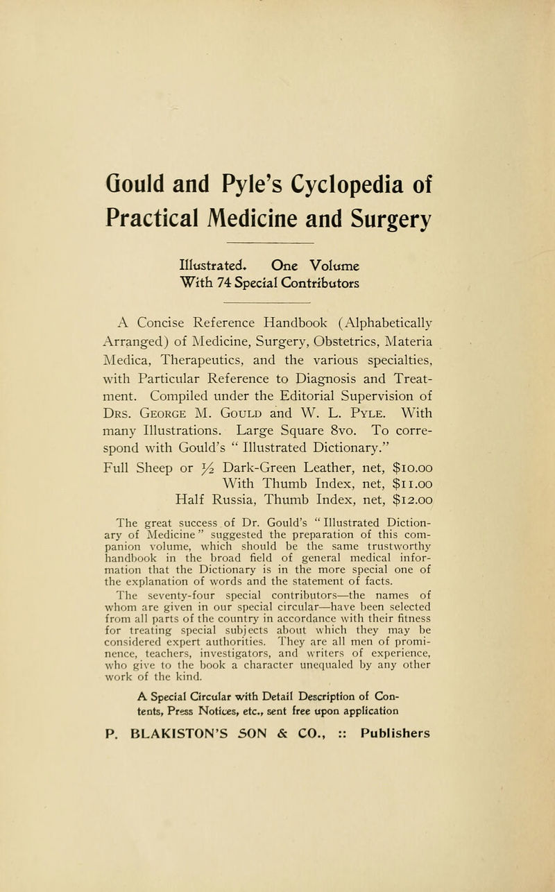 Gould and Pyle's Cyclopedia of Practical Medicine and Surgery Illustrated* One Volume With 74 Special Contributors A Concise Reference Handbook (Alphabetically Arranged) of Medicine, Surgery, Obstetrics, Materia Medica, Therapeutics, and the various specialties, with Particular Reference to Diagnosis and Treat- ment. Compiled under the Editorial Supervision of Drs. George M. Gould and W. L. Pyle. With many Illustrations. Large Square 8vo. To corre- spond with Gould's  Illustrated Dictionary. Full Sheep or y2 Dark-Green Leather, net, $10.00 With Thumb Index, net, $11.00 Half Russia, Thumb Index, net, $12.00 The great success of Dr. Gould's  Illustrated Diction- ary of Medicine  suggested the preparation of this com- panion volume, which should be the same trustworthy handbook in the broad field of general medical infor- mation that the Dictionary is in the more special one of the explanation of words and the statement of facts. The seventy-four special contributors—the names of whom are given in our special circular—have been selected from all parts of the country in accordance with their fitness for treating special subjects about which they may be considered expert authorities. They are all men of promi- nence, teachers, investigators, and writers of experience, who give to the book a character unequaled by any other work of the kind. A Special Circular with Detail Description of Con- tents, Press Notices, etc., sent free upon application P. BLAKISTON'S SON & CO., :: Publishers