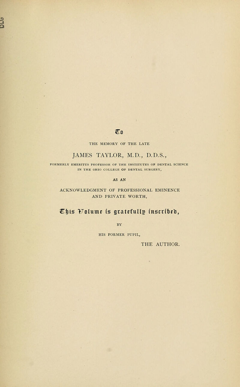 Co THE MEMORY OF THE LATE JAMES TAYLOR, M.D., D.D.S., FORMERLY EMERITUS PROFESSOR OF THE INSTITUTES OF DENTAL SCIENCE IN THE OHIO COLLEGE OF DENTAL SURGERY, ACKNOWLEDGMENT OF PROFESSIONAL EMINENCE AND PRIVATE WORTH, Ctyis Volumt ts gratefullg inscrffieo, BY HIS FORMER PUPIL, THE AUTHOR.