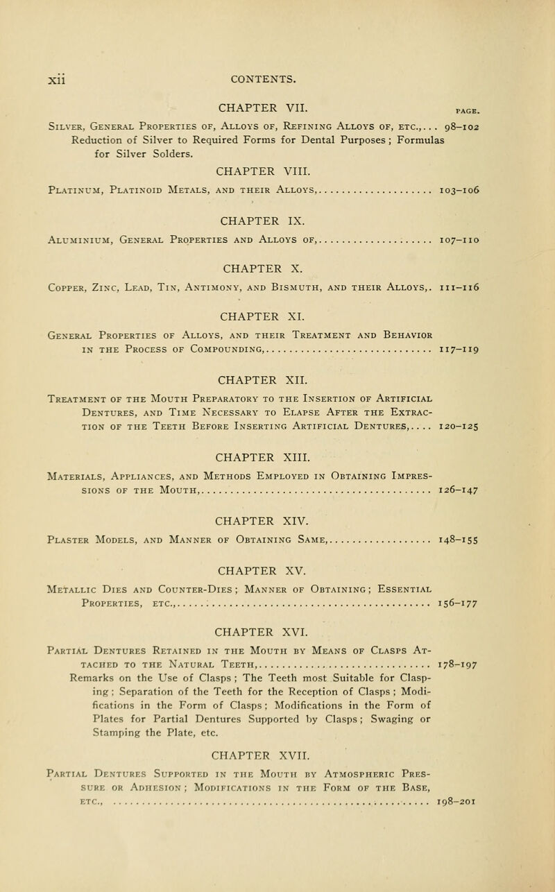 CHAPTER VII. page. Silver, General Properties of, Alloys of, Refining Alloys of, etc.,. . . 98-102 Reduction of Silver to Required Forms for Dental Purposes; Formulas for Silver Solders. CHAPTER VIII. Platinum, Platinoid Metals, and their Alloys, 103-106 CHAPTER IX. Aluminium, General Properties and Alloys of, 107-110 CHAPTER X. Copper, Zinc, Lead, Tin, Antimony, and Bismuth, and their Alloys,. 111-116 CHAPTER XI. General Properties of Alloys, and their Treatment and Behavior in the Process of Compounding, 117-119 CHAPTER XII. Treatment of the Mouth Preparatory to the Insertion of Artificial Dentures, and Time Necessary to Elapse After the Extrac- tion of the Teeth Before Inserting Artificial Dentures,.... 120-125 CHAPTER XIII. Materials, Appliances, and Methods Employed in Obtaining Impres- sions of the Mouth 126-147 CHAPTER XIV. Plaster Models, and Manner of Obtaining Same, 148-155 CHAPTER XV. Metallic Dies and Counter-Dies ; Manner of Obtaining ; Essential Properties, etc., 156-177 CHAPTER XVI. Partial Dentures Retained in the Mouth by Means of Clasps At- tached to the Natural Teeth, 178-197 Remarks on the Use of Clasps ; The Teeth most Suitable for Clasp- ing ; Separation of the Teeth for the Reception of Clasps ; Modi- fications in the Form of Clasps; Modifications in the Form of Plates for Partial Dentures Supported by Clasps; Swaging or Stamping the Plate, etc. CHAPTER XVII. Partial Dentures Supported in the Mouth by Atmospheric Pres- sure or Adhesion ; Modifications in the Form of the Base, etc 198-201