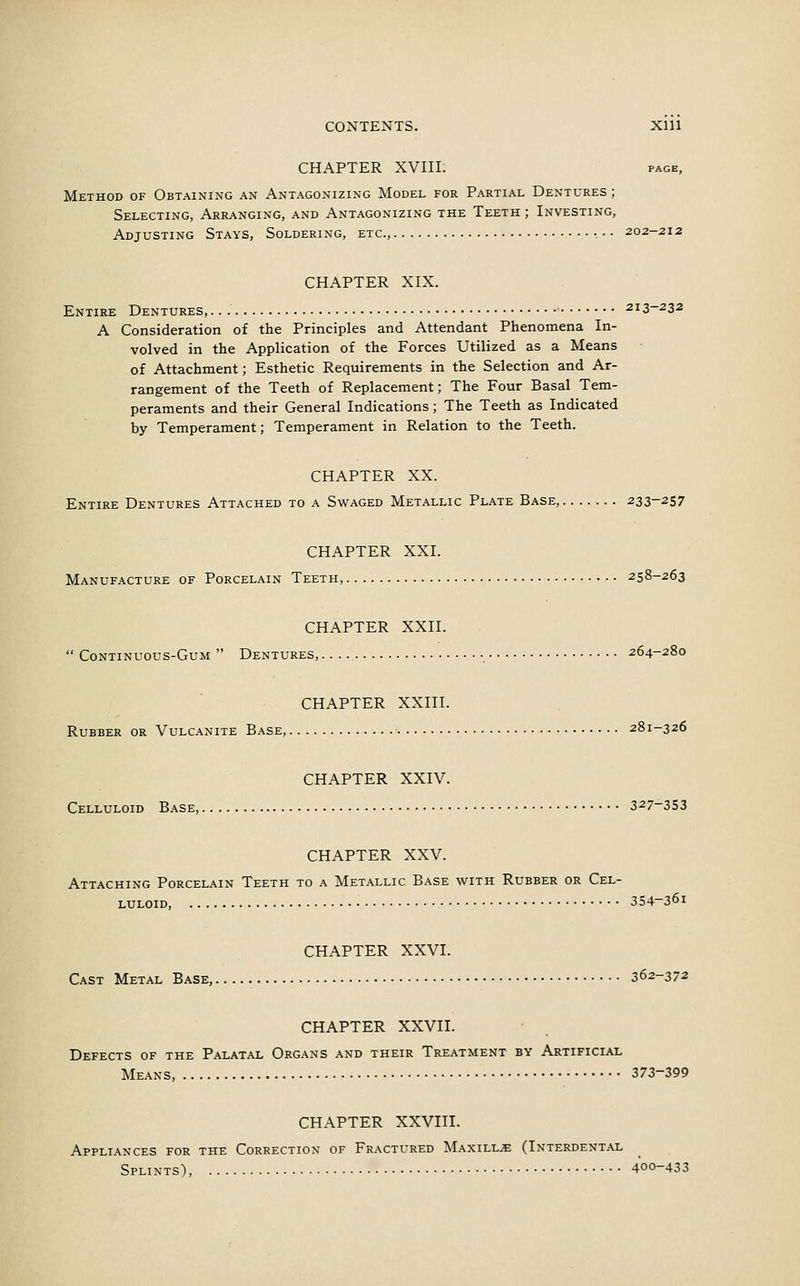 CONTENTS. Xlll CHAPTER XVIII. page, Method of Obtaining an Antagonizing Model for Partial Dentures ; Selecting, Arranging, and Antagonizing the Teeth ; Investing, Adjusting Stays, Soldering, etc., • • • 202-212 CHAPTER XIX. Entire Dentures, 213-232 A Consideration of the Principles and Attendant Phenomena In- volved in the Application of the Forces Utilized as a Means of Attachment; Esthetic Requirements in the Selection and Ar- rangement of the Teeth of Replacement; The Four Basal Tem- peraments and their General Indications; The Teeth as Indicated by Temperament; Temperament in Relation to the Teeth. CHAPTER XX. Entire Dentures Attached to a Swaged Metallic Plate Base, 233-257 CHAPTER XXI. Manufacture of Porcelain Teeth, 258-263 CHAPTER XXII.  Continuous-Gum  Dentures, 264-280 CHAPTER XXIII. Rubber or Vulcanite Base, 281-326 CHAPTER XXIV. Celluloid Base, 327~353 CHAPTER XXV. Attaching Porcelain Teeth to a Metallic Base with Rubber or Cel- luloid, 354-36i CHAPTER XXVI. Cast Metal Base, 362-372 CHAPTER XXVII. Defects of the Palatal Organs and their Treatment by Artificial Means, 373-399 CHAPTER XXVIII. Appliances for the Correction of Fractured Maxillje (Interdental Splints), 400-433