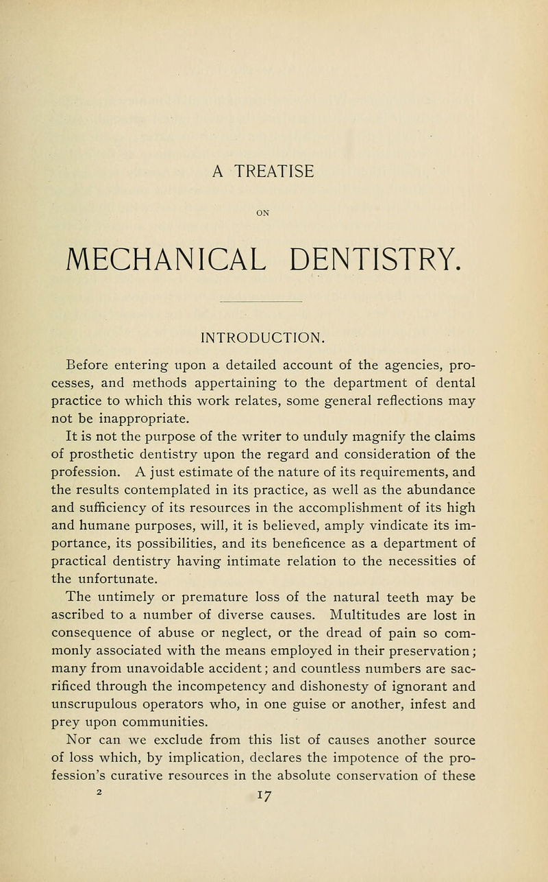 A TREATISE MECHANICAL DENTISTRY. INTRODUCTION. Before entering upon a detailed account of the agencies, pro- cesses, and methods appertaining to the department of dental practice to which this work relates, some general reflections may not be inappropriate. It is not the purpose of the writer to unduly magnify the claims of prosthetic dentistry upon the regard and consideration of the profession. A just estimate of the nature of its requirements, and the results contemplated in its practice, as well as the abundance and sufficiency of its resources in the accomplishment of its high and humane purposes, will, it is believed, amply vindicate its im- portance, its possibilities, and its beneficence as a department of practical dentistry having intimate relation to the necessities of the unfortunate. The untimely or premature loss of the natural teeth may be ascribed to a number of diverse causes. Multitudes are lost in consequence of abuse or neglect, or the dread of pain so com- monly associated with the means employed in their preservation; many from unavoidable accident; and countless numbers are sac- rificed through the incompetency and dishonesty of ignorant and unscrupulous operators who, in one guise or another, infest and prey upon communities. Nor can we exclude from this list of causes another source of loss which, by implication, declares the impotence of the pro- fession's curative resources in the absolute conservation of these