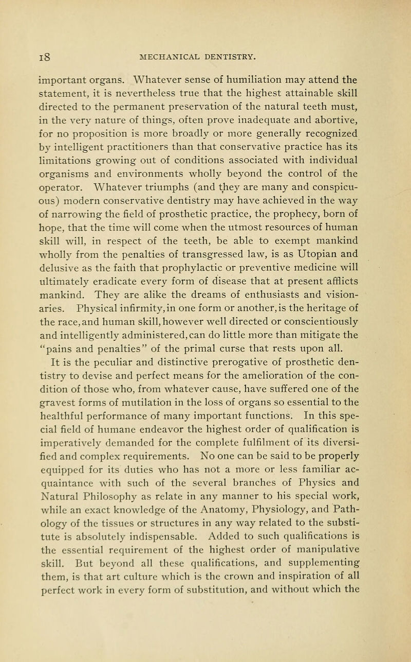 important organs. Whatever sense of humiliation may attend the statement, it is nevertheless true that the highest attainable skill directed to the permanent preservation of the natural teeth must, in the very nature of things, often prove inadequate and abortive, for no proposition is more broadly or more generally recognized by intelligent practitioners than that conservative practice has its limitations growing out of conditions associated with individual organisms and environments wholly beyond the control of the operator. Whatever triumphs (and they are many and conspicu- ous) modern conservative dentistry may have achieved in the way of narrowing the field of prosthetic practice, the prophecy, born of hope, that the time will come when the utmost resources of human skill will, in respect of the teeth, be able to exempt mankind wholly from the penalties of transgressed law, is as Utopian and delusive as the faith that prophylactic or preventive medicine will ultimately eradicate every form of disease that at present afflicts mankind. They are alike the dreams of enthusiasts and vision- aries. Physical infirmity, in one form or another, is the heritage of the race, and human skill, however well directed or conscientiously and intelligently administered, can do little more than mitigate the pains and penalties of the primal curse that rests upon all. It is the peculiar and distinctive prerogative of prosthetic den- tistry to devise and perfect means for the amelioration of the con- dition of those who, from whatever cause, have suffered one of the gravest forms of mutilation in the loss of organs so essential to the healthful performance of many important functions. In this spe- cial field of humane endeavor the highest order of qualification is imperatively demanded for the complete fulfilment of its diversi- fied and complex requirements. No one can be said to be properly equipped for its duties who has not a more or less familiar ac- quaintance with such of the several branches of Physics and Natural Philosophy as relate in any manner to his special work, while an exact knowledge of the Anatomy, Physiology, and Path- ology of the tissues or structures in any way related to the substi- tute is absolutely indispensable. Added to such qualifications is the essential requirement of the highest order of manipulative skill. But beyond all these qualifications, and supplementing them, is that art culture which is the crown and inspiration of all perfect work in every form of substitution, and without which the