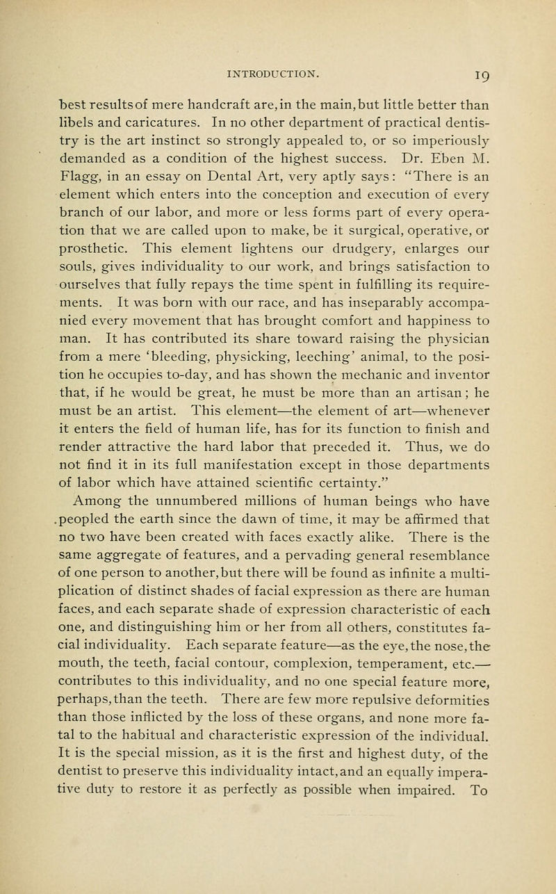 best results of mere handcraft are, in the main, but little better than libels and caricatures. In no other department of practical dentis- try is the art instinct so strongly appealed to, or so imperiously demanded as a condition of the highest success. Dr. Eben M. Flagg, in an essay on Dental Art, very aptly says: There is an element which enters into the conception and execution of every branch of our labor, and more or less forms part of every opera- tion that we are called upon to make, be it surgical, operative, or prosthetic. This element lightens our drudgery, enlarges our souls, gives individuality to our work, and brings satisfaction to ourselves that fully repays the time spent in fulfilling its require- ments. It was born with our race, and has inseparably accompa- nied every movement that has brought comfort and happiness to man. It has contributed its share toward raising the physician from a mere 'bleeding, physicking, leeching' animal, to the posi- tion he occupies to-day, and has shown the mechanic and inventor that, if he would be great, he must be more than an artisan; he must be an artist. This element—the element of art—whenever it enters the field of human life, has for its function to finish and render attractive the hard labor that preceded it. Thus, we do not find it in its full manifestation except in those departments of labor which have attained scientific certainty. Among the unnumbered millions of human beings who have .peopled the earth since the dawn of time, it may be affirmed that no two have been created with faces exactly alike. There is the same aggregate of features, and a pervading general resemblance of one person to another, but there will be found as infinite a multi- plication of distinct shades of facial expression as there are human faces, and each separate shade of expression characteristic of each one, and distinguishing him or her from all others, constitutes fa- cial individuality. Each separate feature—as the eye, the nose, the mouth, the teeth, facial contour, complexion, temperament, etc.— contributes to this individuality, and no one special feature more, perhaps, than the teeth. There are few more repulsive deformities than those inflicted by the loss of these organs, and none more fa- tal to the habitual and characteristic expression of the individual. It is the special mission, as it is the first and highest duty, of the dentist to preserve this individuality intact, and an equally impera- tive duty to restore it as perfectly as possible when impaired. To