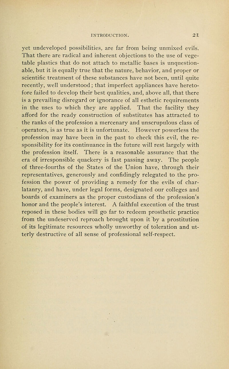 yet undeveloped possibilities, are far from being unmixed evils. That there are radical and inherent objections to the use of vege- table plastics that do not attach to metallic bases is unquestion- able, but it is equally true that the nature, behavior, and proper or scientific treatment of these substances have not been, until quite recently, well understood; that imperfect appliances have hereto- fore failed to develop their best qualities, and, above all, that there is a prevailing disregard or ignorance of all esthetic requirements in the uses to which they are applied. That the facility they afford for the ready construction of substitutes has attracted to the ranks of the profession a mercenary and unscrupulous class of operators, is as true as it is unfortunate. However powerless the profession may have been in the past to check this evil, the re- sponsibility for its continuance in the future will rest largely with the profession itself. There is a reasonable assurance that the era of irresponsible quackery is fast passing away. The people of three-fourths of the States of the Union have, through their representatives, generously and confidingly relegated to the pro- fession the power of providing a remedy for the evils of char- latanry, and have, under legal forms, designated our colleges and boards of examiners as the proper custodians of the profession's honor and the people's interest. A faithful execution of the trust reposed in these bodies will go far to redeem prosthetic practice from the undeserved reproach brought upon it by a prostitution of its legitimate resources wholly unworthy of toleration and ut- terly destructive of all sense of professional self-respect.