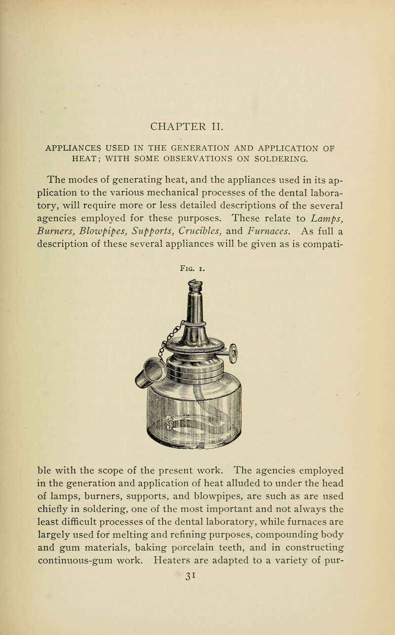 APPLIANCES USED IN THE GENERATION AND APPLICATION OF HEAT; WITH SOME OBSERVATIONS ON SOLDERING. The modes of generating heat, and the appliances used in its ap- plication to the various mechanical processes of the dental labora- tory, will require more or less detailed descriptions of the several agencies employed for these purposes. These relate to Lamps, Burners, Blowpipes, Supports, Crucibles, and Furnaces. As full a description of these several appliances will be given as is compati- FlG. I. ble with the scope of the present work. The agencies employed in the generation and application of heat alluded to under the head of lamps, burners, supports, and blowpipes, are such as are used chiefly in soldering, one of the most important and not always the least difficult processes of the dental laboratory, while furnaces are largely used for melting and refining purposes, compounding body and gum materials, baking porcelain teeth, and in constructing continuous-gum work. Heaters are adapted to a variety of pur-