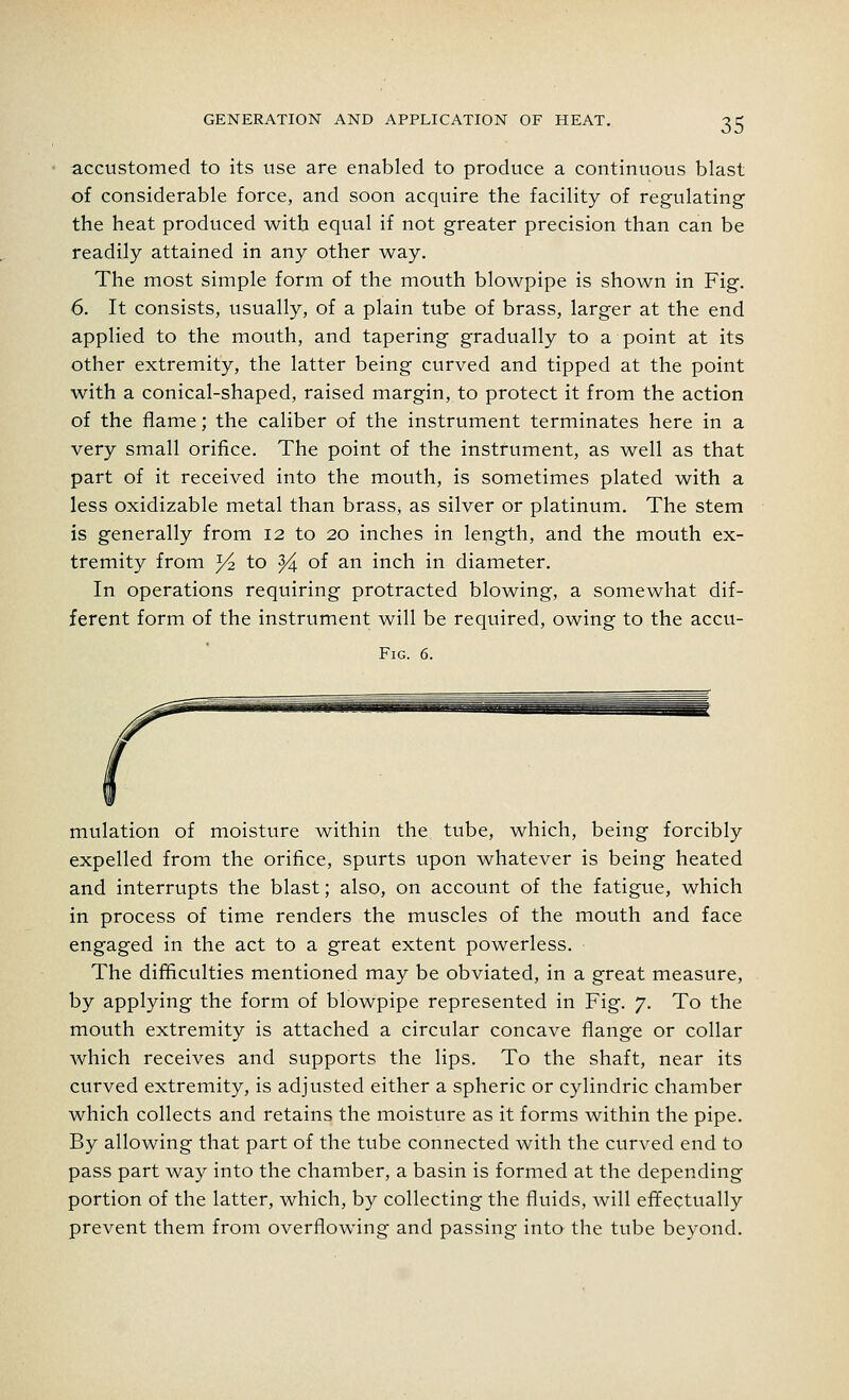 accustomed to its use are enabled to produce a continuous blast of considerable force, and soon acquire the facility of regulating the heat produced with equal if not greater precision than can be readily attained in any other way. The most simple form of the mouth blowpipe is shown in Fig. 6. It consists, usually, of a plain tube of brass, larger at the end applied to the mouth, and tapering gradually to a point at its other extremity, the latter being curved and tipped at the point with a conical-shaped, raised margin, to protect it from the action of the flame; the caliber of the instrument terminates here in a very small orifice. The point of the instrument, as well as that part of it received into the mouth, is sometimes plated with a less oxidizable metal than brass^ as silver or platinum. The stem is generally from 12 to 20 inches in length, and the mouth ex- tremity from y-2. to Y\ of an inch in diameter. In operations requiring protracted blowing, a somewhat dif- ferent form of the instrument will be required, owing to the accu- Fig. 6. mulation of moisture within the tube, which, being forcibly expelled from the orifice, spurts upon whatever is being heated and interrupts the blast; also, on account of the fatigue, which in process of time renders the muscles of the mouth and face engaged in the act to a great extent powerless. The difficulties mentioned may be obviated, in a great measure, by applying the form of blowpipe represented in Fig. 7. To the mouth extremity is attached a circular concave flange or collar which receives and supports the lips. To the shaft, near its curved extremity, is adjusted either a spheric or cylindric chamber which collects and retains the moisture as it forms within the pipe. By allowing that part of the tube connected with the curved end to pass part way into the chamber, a basin is formed at the depending portion of the latter, which, by collecting the fluids, will effectually prevent them from overflowing and passing into the tube beyond.