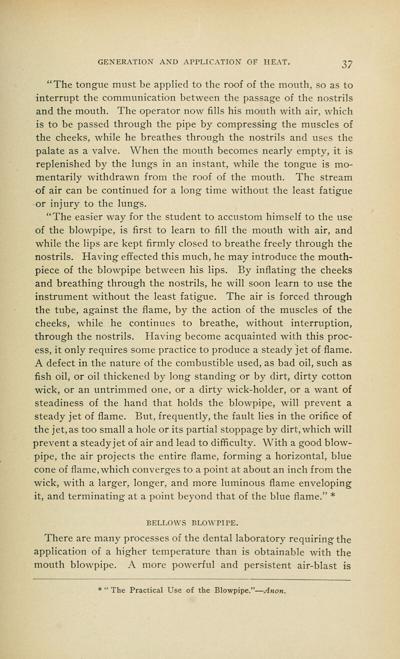 The tongue must be applied to the roof of the mouth, so as to interrupt the communication between the passage of the nostrils and the mouth. The operator now fills his mouth with air, which is to be passed through the pipe by compressing the muscles of the cheeks, while he breathes through the nostrils and uses the palate as a valve. When the mouth becomes nearly empty, it is replenished by the lungs in an instant, while the tongue is mo- mentarily withdrawn from the roof of the mouth. The stream of air can be continued for a long time without the least fatigue or injury to the lungs. The easier way for the student to accustom himself to the use of the blowpipe, is first to learn to fill the mouth with air, and while the lips are kept firmly closed to breathe freely through the nostrils. Having effected this much, he may introduce the mouth- piece of the blowpipe between his lips. By inflating the cheeks and breathing through the nostrils, he will soon learn to use the instrument without the least fatigue. The air is forced through the tube, against the flame, by the action of the muscles of the cheeks, while he continues to breathe, without interruption, through the nostrils. Having become acquainted with this proc- ess, it only requires some practice to produce a steady jet of flame. A defect in the nature of the combustible used, as bad oil, such as fish oil, or oil thickened by long standing or by dirt, dirty cotton wick, or an untrimmed one, or a dirty wick-holder, or a want of steadiness of the hand that holds the blowpipe, will prevent a steady jet of flame. But, frequently, the fault lies in the orifice of the jet,as too small a hole or its partial stoppage by dirt, which will prevent a steadyjet of air and lead to difficulty. With a good blow- pipe, the air projects the entire flame, forming a horizontal, blue cone of flame,which converges to a point at about an inch from the wick, with a larger, longer, and more luminous flame enveloping it, and terminating at a point beyond that of the blue flame. * BELLOWS BLOWPIPE. There are many processes of the dental laboratory requiring the application of a higher temperature than is obtainable with the mouth blowpipe. A more powerful and persistent air-blast is *  The Practical Use of the Blowpipe.—Anon.