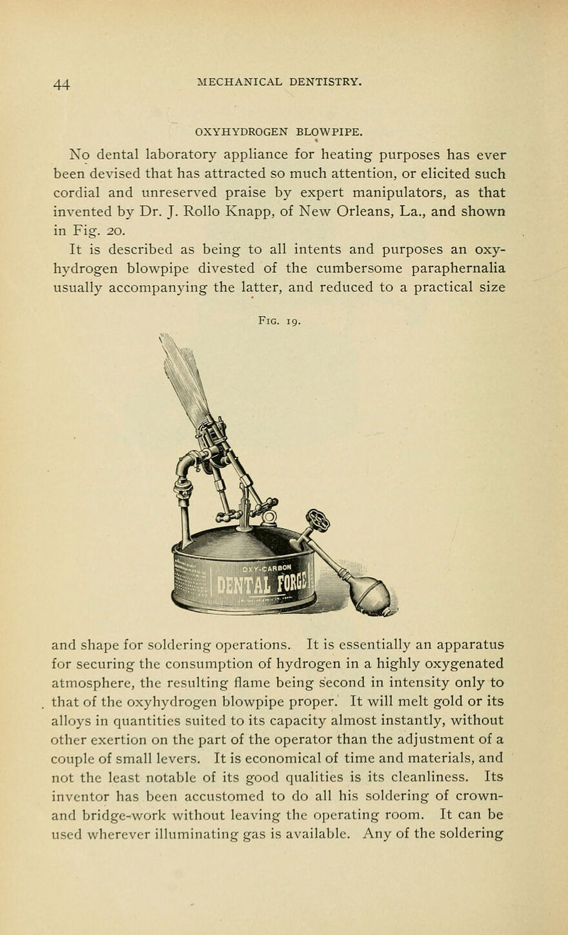 OXYHYDROGEN BLOWPIPE. No dental laboratory appliance for heating purposes has ever been devised that has attracted so much attention, or elicited such cordial and unreserved praise by expert manipulators, as that invented by Dr. J. Rollo Knapp, of New Orleans, La., and shown in Fig. 20. It is described as being to all intents and purposes an oxy- hydrogen blowpipe divested of the cumbersome paraphernalia usually accompanying the latter, and reduced to a practical size Fig. 19. and shape for soldering operations. It is essentially an apparatus for securing the consumption of hydrogen in a highly oxygenated atmosphere, the resulting flame being second in intensity only to that of the oxyhydrogen blowpipe proper. It will melt gold or its alloys in quantities suited to its capacity almost instantly, without other exertion on the part of the operator than the adjustment of a couple of small levers. It is economical of time and materials, and not the least notable of its good qualities is its cleanliness. Its inventor has been accustomed to do all his soldering of crown- and bridge-work without leaving the operating room. It can be used wherever illuminating gas is available. Any of the soldering