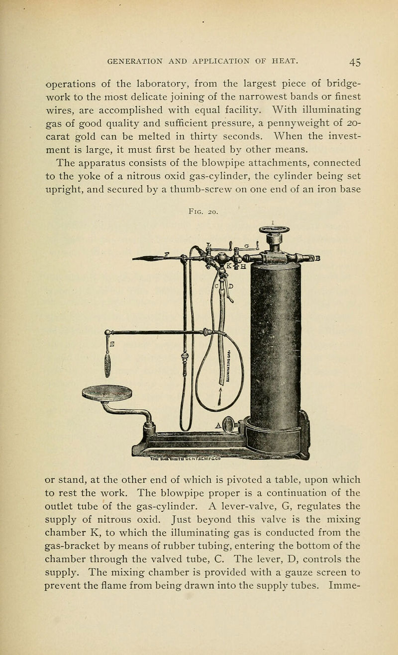 operations of the laboratory, from the largest piece of bridge- work to the most delicate joining of the narrowest bands or finest wires, are accomplished with equal facility. With illuminating gas of good quality and sufficient pressure, a pennyweight of 20- carat gold can be melted in thirty seconds. When the invest- ment is large, it must first be heated by other means. The apparatus consists of the blowpipe attachments, connected to the yoke of a nitrous oxid gas-cylinder, the cylinder being set upright, and secured by a thumb-screw on one end of an iron base Fig. 20. or stand, at the other end of which is pivoted a table, upon which to rest the work. The blowpipe proper is a continuation of the outlet tube of the gas-cylinder. A lever-valve, G, regulates the supply of nitrous oxid. Just beyond this valve is the mixing chamber K, to which the illuminating gas is conducted from the gas-bracket by means of rubber tubing, entering the bottom of the chamber through the valved tube, C. The lever, D, controls the supply. The mixing chamber is provided with a gauze screen to prevent the flame from being drawn into the supply tubes. Imme-