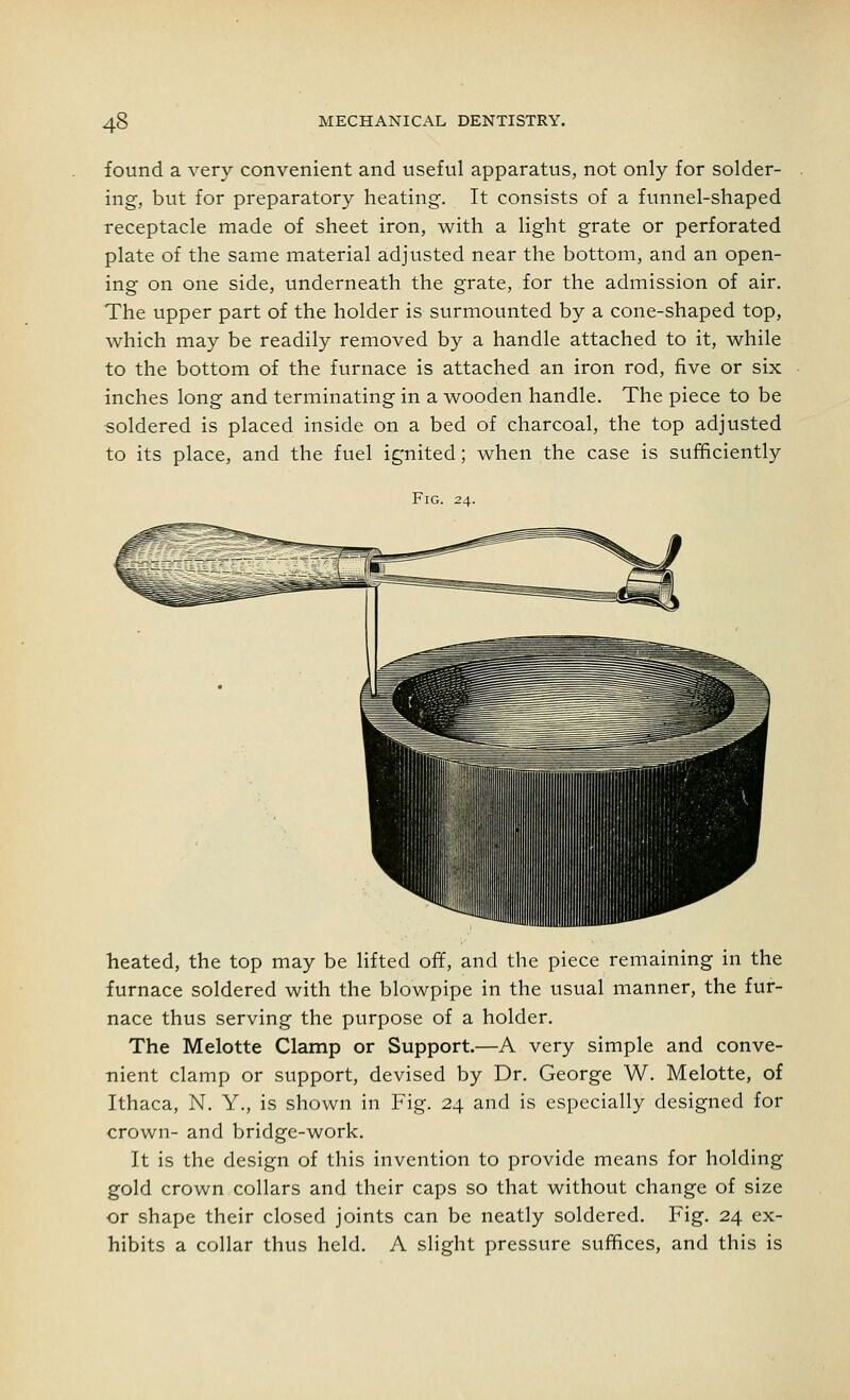 found a very convenient and useful apparatus, not only for solder- ing, but for preparatory heating. It consists of a funnel-shaped receptacle made of sheet iron, with a light grate or perforated plate of the same material adjusted near the bottom, and an open- ing on one side, underneath the grate, for the admission of air. The upper part of the holder is surmounted by a cone-shaped top, which may be readily removed by a handle attached to it, while to the bottom of the furnace is attached an iron rod, five or six inches long and terminating in a wooden handle. The piece to be soldered is placed inside on a bed of charcoal, the top adjusted to its place, and the fuel ignited; when the case is sufficiently Fig. 24. heated, the top may be lifted off, and the piece remaining in the furnace soldered with the blowpipe in the usual manner, the fur- nace thus serving the purpose of a holder. The Melotte Clamp or Support.—A very simple and conve- nient clamp or support, devised by Dr. George W. Melotte, of Ithaca, N. Y., is shown in Fig. 24 and is especially designed for crown- and bridge-work. It is the design of this invention to provide means for holding gold crown collars and their caps so that without change of size or shape their closed joints can be neatly soldered. Fig. 24 ex- hibits a collar thus held. A slight pressure suffices, and this is