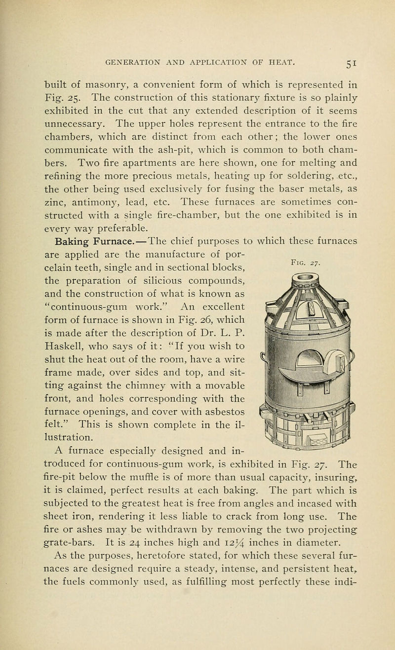 Fig. 27. built of masonry, a convenient form of which is represented in Fig. 25. The construction of this stationary fixture is so plainly exhibited in the cut that any extended description of it seems unnecessary. The upper holes represent the entrance to the fire chambers, which are distinct from each other; the lower ones communicate with the ash-pit, which is common to both cham- bers. Two fire apartments are here shown, one for melting and re-fining the more precious metals, heating up for soldering, etc., the other being used exclusively for fusing the baser metals, as zinc, antimony, lead, etc. These furnaces are sometimes con- structed with a single fire-chamber, but the one exhibited is in every way preferable. Baking Furnace.—The chief purposes to which these furnaces are applied are the manufacture of por- celain teeth, single and in sectional blocks, the preparation of silicious compounds, and the construction of what is known as continuous-gum work. An excellent form of furnace is shown in Fig. 26, which is made after the description of Dr. L. P. Haskell, who says of it: If you wish to shut the heat out of the room, have a wire frame made, over sides and top, and sit- ting against the chimney with a movable front, and holes corresponding with the furnace openings, and cover with asbestos felt. This is shown complete in the il- lustration. A furnace especially designed and in- troduced for continuous-gum work, is exhibited in Fig. 27. The fire-pit below the muffle is of more than usual capacity, insuring, it is claimed, perfect results at each baking. The part which is subjected to the greatest heat is free from angles and incased with sheet iron, rendering it less liable to crack from long use. The fire or ashes may be withdrawn by removing the two projecting grate-bars. It is 24 inches high and 12*4 inches in diameter. As the purposes, heretofore stated, for which these several fur- naces are designed require a steady, intense, and persistent heat, the fuels commonly used, as fulfilling most perfectly these indi-