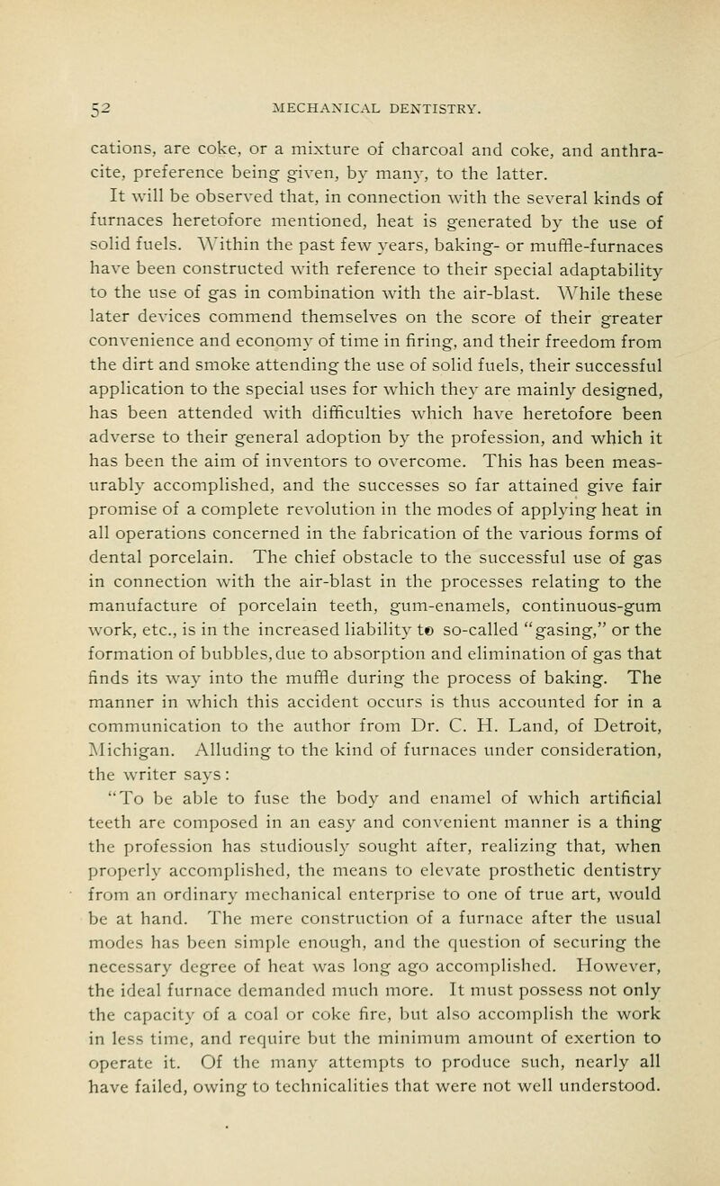 cations, are coke, or a mixture of charcoal and coke, and anthra- cite, preference being given, by many, to the latter. It will be observed that, in connection with the several kinds of furnaces heretofore mentioned, heat is generated by the use of solid fuels. Within the past few years, baking- or muffle-furnaces have been constructed with reference to their special adaptability to the use of gas in combination with the air-blast. While these later devices commend themselves on the score of their greater convenience and economy of time in firing, and their freedom from the dirt and smoke attending the use of solid fuels, their successful application to the special uses for which they are mainly designed, has been attended with difficulties which have heretofore been adverse to their general adoption by the profession, and which it has been the aim of inventors to overcome. This has been meas- urably accomplished, and the successes so far attained give fair promise of a complete revolution in the modes of applying heat in all operations concerned in the fabrication of the various forms of dental porcelain. The chief obstacle to the successful use of gas in connection with the air-blast in the processes relating to the manufacture of porcelain teeth, gum-enamels, continuous-gum work, etc., is in the increased liability t© so-called gasing, or the formation of bubbles, due to absorption and elimination of gas that finds its way into the muffle during the process of baking. The manner in which this accident occurs is thus accounted for in a communication to the author from Dr. C. H. Land, of Detroit, Michigan. Alluding to the kind of furnaces under consideration, the writer says: To be able to fuse the body and enamel of which artificial teeth are composed in an easy and convenient manner is a thing the profession has studiously sought after, realizing that, when properly accomplished, the means to elevate prosthetic dentistry from an ordinary mechanical enterprise to one of true art, would be at hand. The mere construction of a furnace after the usual modes has been simple enough, and the question of securing the necessary degree of heat was long ago accomplished. However, the ideal furnace demanded much more. It must possess not only the capacity of a coal or coke fire, but also accomplish the work in less time, and require but the minimum amount of exertion to operate it. Of the many attempts to produce such, nearly all have failed, owing to technicalities that were not well understood.