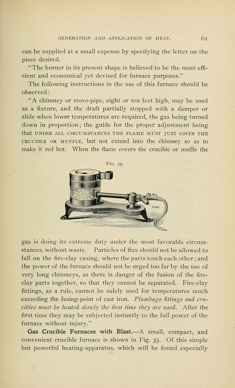 can be supplied at a small expense by specifying the letter on the piece desired. The burner in its present shape is believed to be the most effi- cient and economical yet devised for furnace purposes. The following instructions in the use of this furnace should be observed: A chimney or stove-pipe, eight or ten feet high, may be used as a fixture, and the draft partially stopped with a damper or slide when lower temperatures are required, the gas being turned down in proportion; the guide for the proper adjustment being that UNDER ALL CIRCUMSTANCES THE FLAME MUST JUST COVER THE crucible or muffle, but not extend into the chimney so as to make it red hot. When the flame covers the crucible or muffle the Fig. 35. gas is doing its extreme duty under the most favorable circum- stances, without waste. Particles of flux should not be allowed to fall on the fire-clay casing, where the parts touch each other; and the power of the furnace should not be urged too far by the use of very long chimneys, as there is danger of the fusion of the fire- clay parts together, so that they cannot be separated. Fire-clay fittings, as a rule, cannot be safely used for temperatures much exceeding the fusing-point of cast iron. Plumbago fittings and cru- cibles must be heated slowly the first time they are used. After the first time they may be subjected instantly to the full power of the furnace without injury. Gas Crucible Furnaces with Blast.—A small, compact, and convenient crucible furnace is shown in Fig. 35. Of this simple but powerful heating-apparatus, which will be found especially