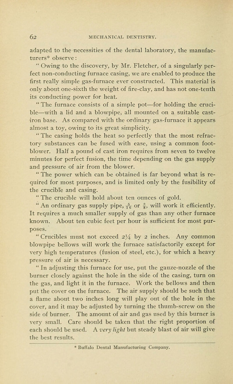 adapted to the necessities of the dental laboratory, the manufac- turers* observe:  Owing to the discovery, by Mr. Fletcher, of a singularly per- fect non-conducting furnace casing, we are enabled to produce the first really simple gas-furnace ever constructed. This material is only about one-sixth the weight of fire-clay, and has not one-tenth its conducting power for heat.  The furnace consists of a simple pot—for holding the cruci- ble—with a lid and a blowpipe, all mounted on a suitable cast- iron base. As compared with the ordinary gas-furnace it appears almost a toy, owing to its great simplicity.  The casing holds the heat so perfectly that the most refrac- tory substances can be fused with ease, using a common foot- blower. Half a pound of cast iron requires from seven to twelve minutes for perfect fusion, the time depending on the gas supply and pressure of air from the blower.  The power which can be obtained is far beyond what is re- quired for most purposes, and is limited only by the fusibility of the crucible and casing.  The crucible will hold about ten ounces of gold.  An ordinary gas supply pipe, T\ or ■§-, will work it efficiently. It requires a much smaller supply of gas than any other furnace known. About ten cubic feet per hour is sufficient for most pur- poses.  Crucibles must not exceed 2% by 2 inches. Any common blowpipe bellows will work the furnace satisfactorily except for very high temperatures (fusion of steel, etc.), for which a heavy pressure of air is necessary.  In adjusting this furnace for use, put the gauze-nozzle of the burner closely against the hole in the side of the casing, turn on the gas, and light it in the furnace. Work the bellows and then put the cover on the furnace. The air supply should be such that a flame about two inches long will play out of the hole in the cover, and it may be adjusted by turning the thumb-screw on the side of burner. The amount of air and gas used by this burner is very small. Care should be taken that the right proportion of each should be used. A very light but steady blast of air will give the best results. * Buffalo Dental Manufacturing Company.