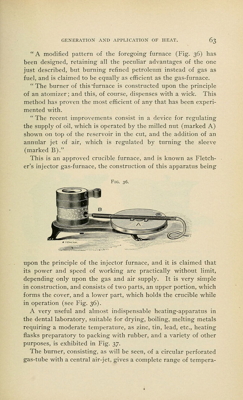 A modified pattern of the foregoing furnace (Fig. 36) has been designed, retaining all the peculiar advantages of the one just described, but burning refined petroleum instead of gas as fuel, and is claimed to be equally as efficient as the gas-furnace. The burner of this furnace is constructed upon the principle of an atomizer; and this, of course, dispenses with a wick. This method has proven the most efficient of any that has been experi- mented with.  The recent improvements consist in a device for regulating the supply of oil, which is operated by the milled nut (marked A) shown on top of the reservoir in the cut, and the addition of an annular jet of air, which is regulated by turning the sleeve (marked B). This is an approved crucible furnace, and is known as Fletch- er's injector gas-furnace, the construction of this apparatus being Fig. 36. upon the principle of the injector furnace, and it is claimed that its power and speed of working are practically without limit, depending only upon the gas and air supply. It is very simple in construction, and consists of two parts, an upper portion, which forms the cover, and a lower part, which holds the crucible while in operation (see Fig. 36). A very useful and almost indispensable heating-apparatus in the dental laboratory, suitable for drying, boiling, melting metals requiring a moderate temperature, as zinc, tin, lead, etc., heating flasks preparatory to packing with rubber, and a variety of other purposes, is exhibited in Fig. 37. The burner, consisting, as will be seen, of a circular perforated gas-tube with a central air-jet, gives a complete range of tempera-