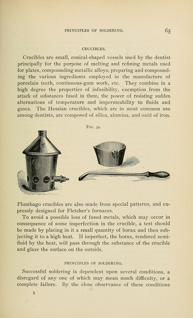 CRUCIBLES. Crucibles are small, conical-shaped vessels used by the dentist principally for the purpose of melting and refining metals used for plates, compounding metallic alloys, preparing and compound- ing the various ingredients employed in the manufacture of porcelain teeth, continuous-gum work, etc. They combine in a high degree the properties of infusibility, exemption from the attack of substances fused in them, the power of resisting sudden alternations of temperature and impermeability to fluids and gases. The Hessian crucibles, which are in most common use among dentists, are composed of silica, alumina, and oxid of iron. Fig. 39. Plumbago crucibles are also made from special patterns, and ex- pressly designed for Fletcher's furnaces. To avoid a possible loss of fused metals, which may occur in consequence of some imperfection in the crucible, a test should be made by placing in it a small quantity of borax and then sub- jecting it to a high heat. If imperfect, the borax, rendered semi- fluid by the heat, will pass through the substance of the crucible and glaze the surface on the outside. PRINCIPLES OF SOLDERING. Successful soldering is dependent upon several conditions, a disregard of any one of which may mean much difficulty, or a complete failure. By the close observance of these conditions
