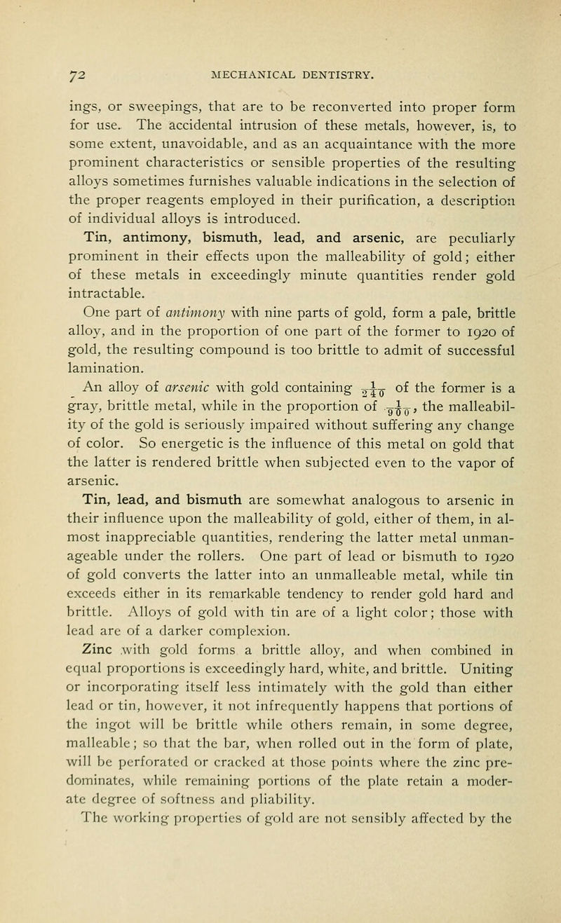 ings, or sweepings, that are to be reconverted into proper form for use. The accidental intrusion of these metals, however, is, to some extent, unavoidable, and as an acquaintance with the more prominent characteristics or sensible properties of the resulting alloys sometimes furnishes valuable indications in the selection of the proper reagents employed in their purification, a description of individual alloys is introduced. Tin, antimony, bismuth, lead, and arsenic, are peculiarly prominent in their effects upon the malleability of gold; either of these metals in exceedingly minute quantities render gold intractable. One part of antimony with nine parts of gold, form a pale, brittle alloy, and in the proportion of one part of the former to 1920 of gold, the resulting compound is too brittle to admit of successful lamination. An alloy of arsenic with gold containing ^q- of the former is a gray, brittle metal, while in the proportion of -g-jjQ-, the malleabil- ity of the gold is seriously impaired without suffering any change of color. So energetic is the influence of this metal on gold that the latter is rendered brittle when subjected even to the vapor of arsenic. Tin, lead, and bismuth are somewhat analogous to arsenic in their influence upon the malleability of gold, either of them, in al- most inappreciable quantities, rendering the latter metal unman- ageable under the rollers. One part of lead or bismuth to 1920 of gold converts the latter into an unmalleable metal, while tin exceeds either in its remarkable tendency to render gold hard and brittle. Alloys of gold with tin are of a light color; those with lead are of a darker complexion. Zinc .with gold forms a brittle alloy, and when combined in equal proportions is exceedingly hard, white, and brittle. Uniting or incorporating itself less intimately with the gold than either lead or tin, however, it not infrequently happens that portions of the ingot will be brittle while others remain, in some degree, malleable; so that the bar, when rolled out in the form of plate, will be perforated or cracked at those points where the zinc pre- dominates, while remaining portions of the plate retain a moder- ate degree of softness and pliability. The working properties of gold are not sensibly affected by the
