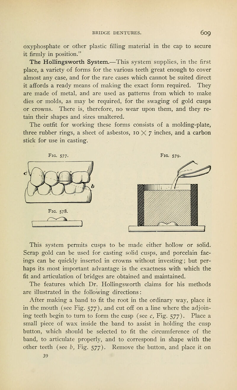 oxyphosphate or other plastic filling material in the cap to secure it firmly in position. The Hollingsworth System.—This system supplies, in the first place, a variety of forms for the various teeth great enough to cover almost any case, and for the rare cases which cannot be suited direct it affords a ready means of making the exact form required. They are made of metal, and are used as patterns from which to make dies or molds, as may be required, for the swaging of gold cusps or crowns. There is, therefore, no wear upon them, and they re- tain their shapes and sizes unaltered. The outfit for working these forms consists of a molding-plate, three rubber rings, a sheet of asbestos, 10 X 7 inches, and a carbon stick for use in casting. Fig. 577. Fig. 579. Fig. 578. This system permits cusps to be made either hollow or solid. Scrap gold can be used for casting solid cusps, and porcelain fac- ings can be quickly inserted in crowns without investing; but per- haps its most important advantage is the exactness with which the fit and articulation of bridges are obtained and maintained. The features which Dr. Hollingsworth claims for his methods are illustrated in the following directions: After making a band to fit the root in the ordinary way, place it in the mouth (see Fig. 577), and cut off on a line where the adjoin- ing teeth begin to turn to form the cusp (see c, Fig. 577). Place a small piece of wax inside the band to assist in holding the cusp button, which should be selected to fit the circumference of the band, to articulate properly, and to correspond in shape with the other teeth (see b, Fig. 577). Remove the button, and place it on 39