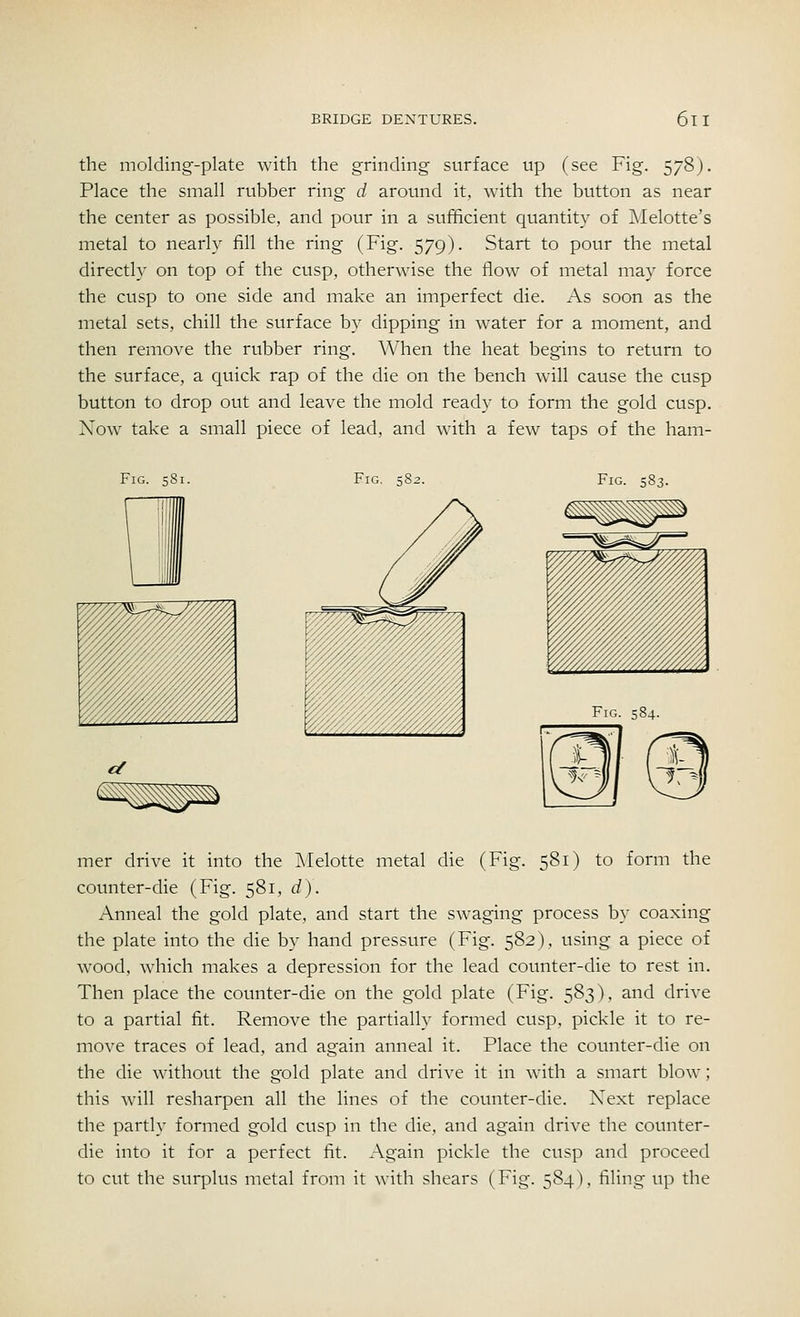 the molding-plate with the grinding surface up (see Fig. 578). Place the small rubber ring d around it, with the button as near the center as possible, and pour in a sufficient quantity of Melotte's metal to nearly fill the ring (Fig. 579). Start to pour the metal directly on top of the cusp, otherwise the flow of metal may force the cusp to one side and make an imperfect die. As soon as the metal sets, chill the surface by dipping in water for a moment, and then remove the rubber ring. When the heat begins to return to the surface, a quick rap of the die on the bench will cause the cusp button to drop out and leave the mold ready to form the gold cusp. Xow take a small piece of lead, and with a few taps of the ham- Fig. 581. Fig. 58; Fig. 583. Fig. 584. mer drive it into the Melotte metal die (Fig. 581) to form the counter-die (Fig. 581, d). Anneal the gold plate, and start the swaging process by coaxing the plate into the die by hand pressure (Fig. 582), using a piece of wood, which makes a depression for the lead counter-die to rest in. Then place the counter-die on the gold plate (Fig. 583), and drive to a partial fit. Remove the partially formed cusp, pickle it to re- move traces of lead, and again anneal it. Place the counter-die on the die without the gold plate and drive it in with a smart blow ; this will resharpen all the lines of the counter-die. Next replace the partly formed gold cusp in the die, and again drive the counter- die into it for a perfect fit. Again pickle the cusp and proceed to cut the surplus metal from it with shears (Fig. 584), filing up the
