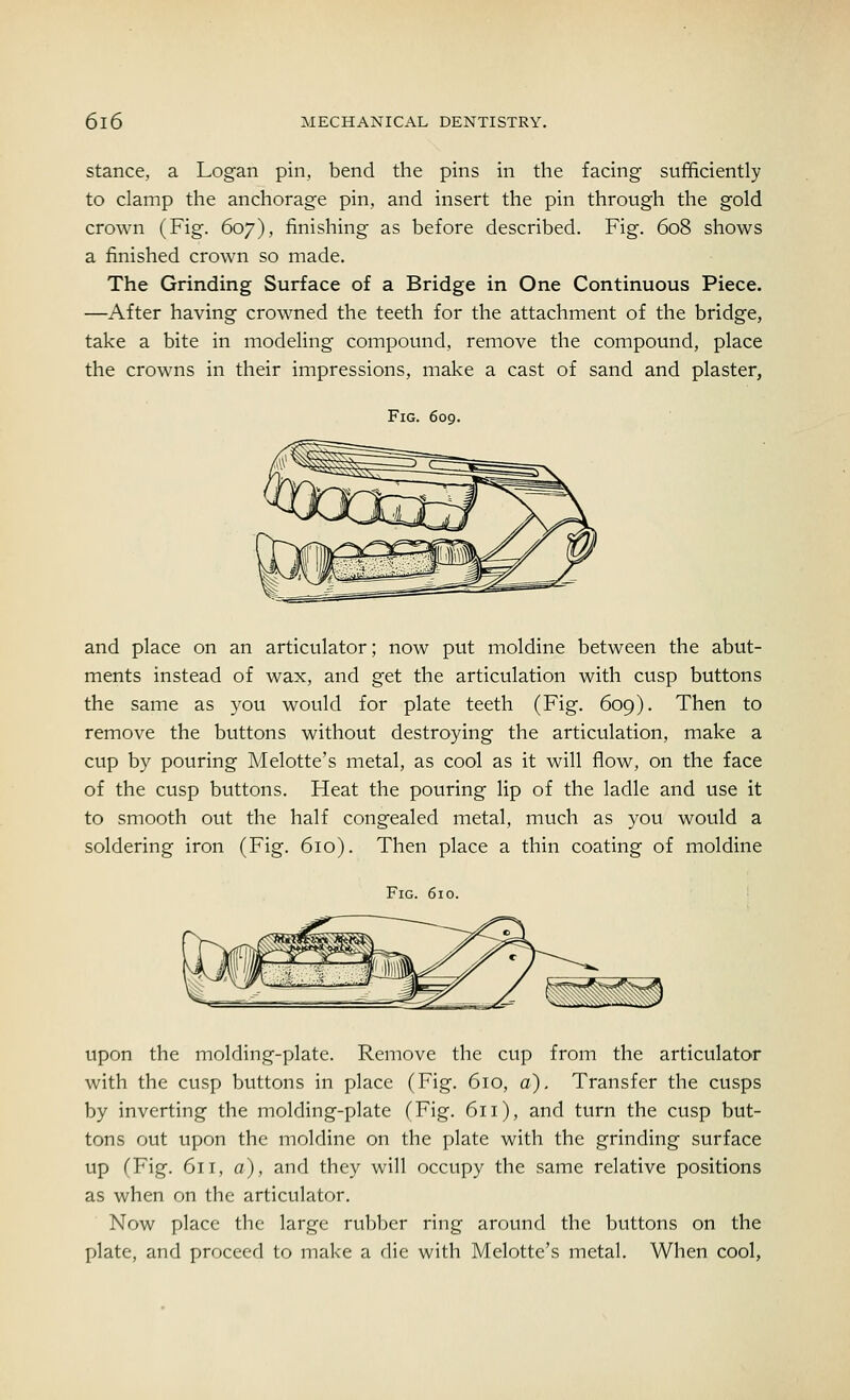 stance, a Logan pin, bend the pins in the facing- sufficiently to clamp the anchorage pin, and insert the pin through the gold crown (Fig. 607), finishing as before described. Fig. 608 shows a finished crown so made. The Grinding Surface of a Bridge in One Continuous Piece. —After having crowned the teeth for the attachment of the bridge, take a bite in modeling compound, remove the compound, place the crowns in their impressions, make a cast of sand and plaster, Fig. 609. and place on an articulator; now put moldine between the abut- ments instead of wax, and get the articulation with cusp buttons the same as you would for plate teeth (Fig. 609). Then to remove the buttons without destroying the articulation, make a cup by pouring Melotte's metal, as cool as it will flow, on the face of the cusp buttons. Heat the pouring lip of the ladle and use it to smooth out the half congealed metal, much as you would a soldering iron (Fig. 610). Then place a thin coating of moldine Fig. 610. upon the molding-plate. Remove the cup from the articulator with the cusp buttons in place (Fig. 610, a). Transfer the cusps by inverting the molding-plate (Fig. 611), and turn the cusp but- tons out upon the moldine on the plate with the grinding surface up (Fig. 611, a), and they will occupy the same relative positions as when on the articulator. Now place the large rubber ring around the buttons on the plate, and proceed to make a die with Melotte's metal. When cool,