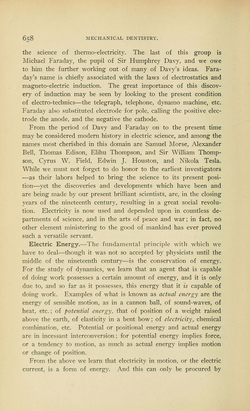 the science of thermo-electricity. The last of this group is Michael Faraday, the pupil of Sir Humphrey Davy, and we owe to him the further working out of many of Davy's ideas. Fara- day's name is chiefly associated with the laws of electrostatics and magneto-electric induction. The great importance of this discov- ery of induction may be seen by looking to the present condition of electro-technics—the telegraph, telephone, dynamo machine, etc. Faraday also substituted electrode for pole, calling the positive elec- trode the anode, and the negative the cathode. From the period of Davy and Faraday on to the present time may be considered modern history in electric science, and among the names most cherished in this domain are Samuel Morse, Alexander Bell, Thomas Edison, Elihu Thompson, and Sir William Thomp- son, Cyrus W. Field, Edwin J. Houston, and Nikola Tesla. While we must not forget to do honor to the earliest investigators —as their labors helped to bring the science to its present posi- tion—yet the discoveries and developments which have been and are being made by our present brilliant scientists, are, in the closing years of the nineteenth century, resulting in a great social revolu- tion. Electricity is now used and depended upon in countless de- partments of science, and in the arts of peace and war; in fact, no other element ministering to the good of mankind has ever proved such a versatile servant. Electric Energy.—The fundamental principle with which we have to deal—though it was not so accepted by physicists until the middle of the nineteenth century—is the conservation of energy. For the study of dynamics, we learn that an agent that is capable of doing work possesses a certain amount of energy, and it is only due to, and so far as it possesses, this energy that it is capable of doing work. Examples of what is known as actual energy are the energy of sensible motion, as in a cannon ball, of sound-waves, of heat, etc.; of potential energy, that of position of a weight raised above the earth, of elasticity in a bent bow; of electricity,, chemical combination, etc. Potential or positional energy and actual energy are in incessant interconversion; for potential energy implies force, or a tendency to motion, as much as actual energy implies motion or change of position. From the above we learn that electricity in motion, or the electric current, is a form of energy. And this can only be procured by