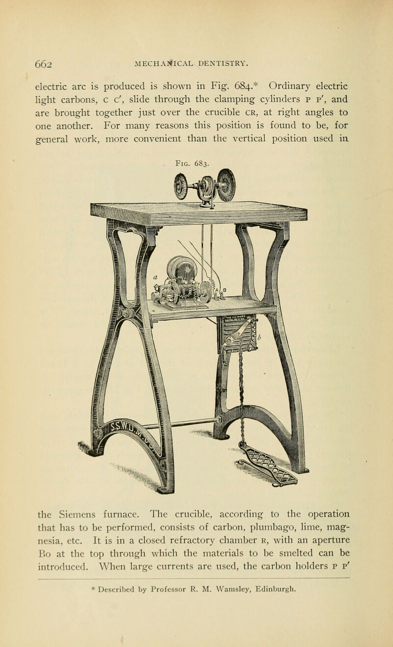electric arc is produced is shown in Fig. 684.* Ordinary electric light carbons, c c', slide through the clamping cylinders p p', and are brought together just over the crucible cr, at right angles to one another. For many reasons this position is found to be, for general work, more convenient than the vertical position used in Fig. 683. the Siemens furnace. The crucible, according to the operation that has to be performed, consists of carbon, plumbago, lime, mag- nesia, etc. It is in a closed refractory chamber k, with an aperture Bo at the top through which the materials to be smelted can be introduced. When large currents are used, the carbon holders p p' * Described by Professor R. M. Wamsley, Edinburgh.
