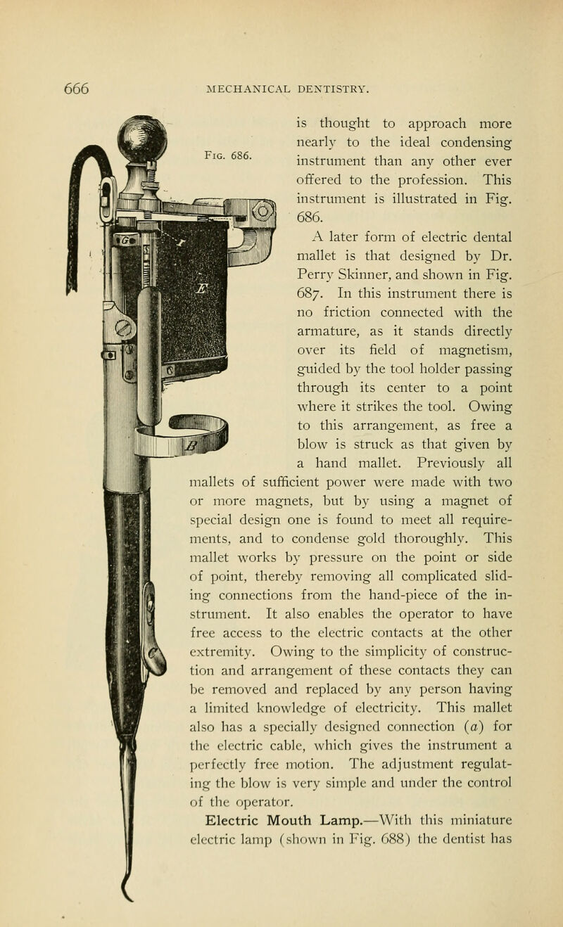 Fig. 686. is thought to approach more nearly to the ideal condensing instrument than any other ever offered to the profession. This instrument is illustrated in Fig. 686. A later form of electric dental mallet is that designed by Dr. Perry Skinner, and shown in Fig. 687. In this instrument there is no friction connected with the armature, as it stands directly over its field of magnetism, guided by the tool holder passing through its center to a point where it strikes the tool. Owing to this arrangement, as free a blow is struck as that given by a hand mallet. Previously all mallets of sufficient power were made with two or more magnets, but by using a magnet of special design one is found to meet all require- ments, and to condense gold thoroughly. This mallet works by pressure on the point or side of point, thereby removing all complicated slid- ing connections from the hand-piece of the in- strument. It also enables the operator to have free access to the electric contacts at the other extremity. Owing to the simplicity of construc- tion and arrangement of these contacts they can be removed and replaced by any person having a limited knowledge of electricity. This mallet also has a specially designed connection (a) for the electric cable, which gives the instrument a perfectly free motion. The adjustment regulat- ing the blow is very simple and under the control of the operator. Electric Mouth Lamp.—With this miniature electric lamp (shown in Fig. 688) the dentist has