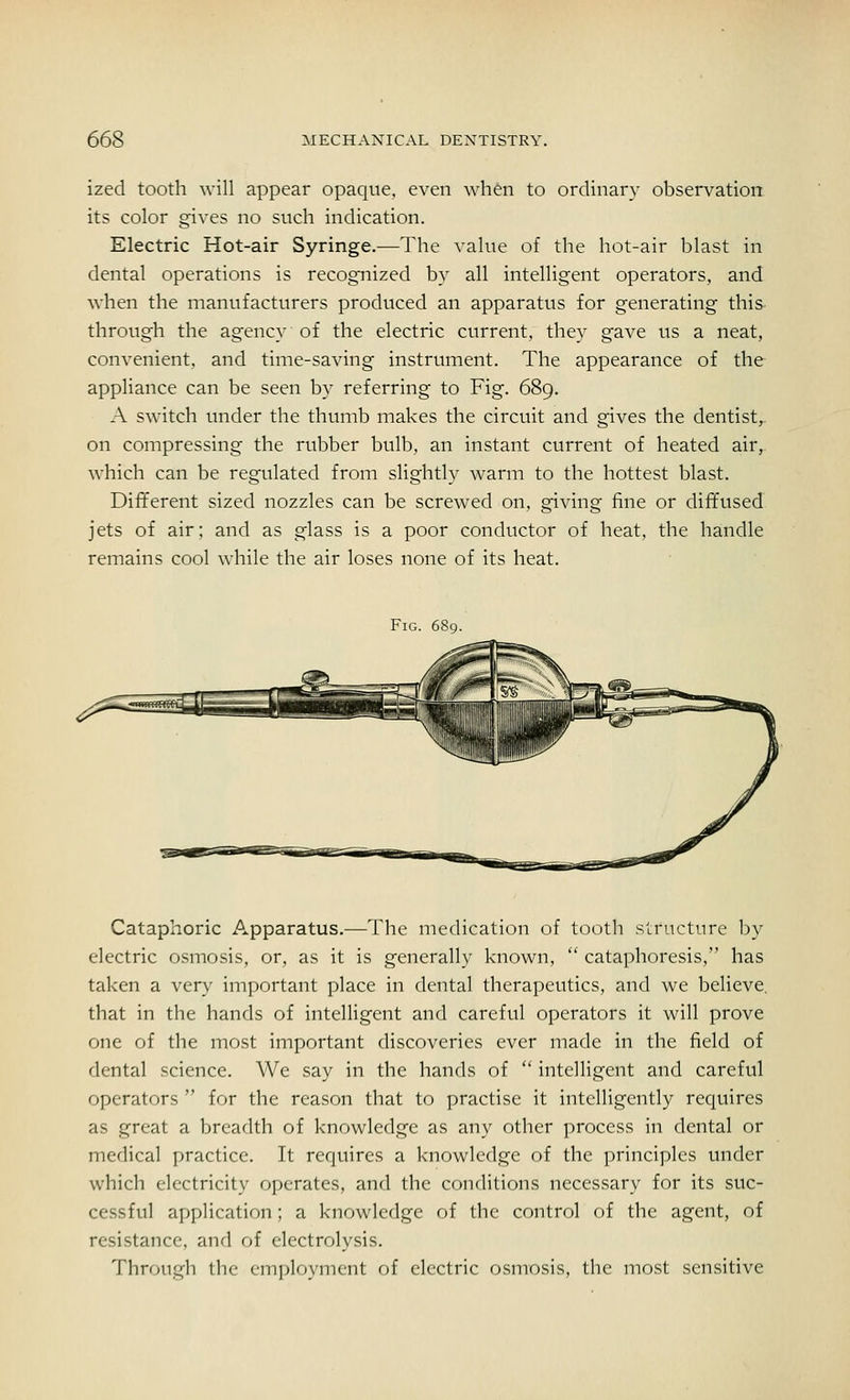 ized tooth will appear opaque, even when to ordinary observation its color gives no such indication. Electric Hot-air Syringe.—The value of the hot-air blast in dental operations is recognized by all intelligent operators, and when the manufacturers produced an apparatus for generating this through the agency of the electric current, they gave us a neat, convenient, and time-saving instrument. The appearance of the appliance can be seen by referring to Fig. 689. A switch under the thumb makes the circuit and gives the dentist,, on compressing the rubber bulb, an instant current of heated air, which can be regulated from slightly warm to the hottest blast. Different sized nozzles can be screwed on, giving fine or diffused jets of air; and as glass is a poor conductor of heat, the handle remains cool while the air loses none of its heat. Fig. 689. Cataphoric Apparatus.—The medication of tooth structure by electric osmosis, or, as it is generally known,  cataphoresis, has taken a very important place in dental therapeutics, and we believe, that in the hands of intelligent and careful operators it will prove one of the most important discoveries ever made in the field of dental science. We say in the hands of  intelligent and careful operators  for the reason that to practise it intelligently requires as great a breadth of knowledge as any other process in dental or medical practice. It requires a knowledge of the principles under which electricity operates, and the conditions necessary for its suc- cessful application; a knowledge of the control of the agent, of resistance, and of electrolysis. Through the employment of electric osmosis, the most sensitive
