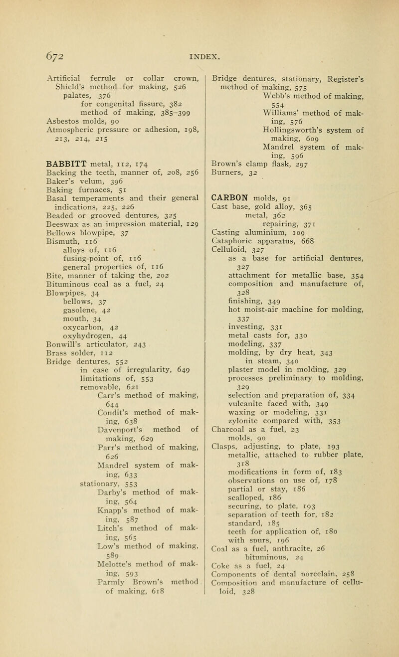 Artificial ferrule or collar crown, Shield's method for making, 526 palates, 376 for congenital fissure, 382 method of making, 385-399 Asbestos molds, 90 Atmospheric pressure or adhesion, 198, 213, 214, 215 BABBITT metal, 112, 174 Backing the teeth, manner of, 208, 256 Baker's velum, 396 Baking furnaces, 51 Basal temperaments and their general indications, 225, 226 Beaded or grooved dentures, 325 Beeswax as an impression material, 129 Bellows blowpipe, 37 Bismuth, 116 alloys of, 116 fusing-point of, 116 general properties of, 116 Bite, manner of taking the, 202 Bituminous coal as a fuel, 24 Blowpipes, 34 bellows, 37 gasolene, 42 mouth, 34 oxycarbon, 42 oxyhydrogen, 44 Bonwill's articulator, 243 Brass solder, 112 Bridge dentures, 552 in case of irregularity, 649 limitations of, 553 removable, 621 Carr's method of making, 644 Condit's method of mak- ing, 638 Davenport's method of making, 629 Parr's method of making, 626 Mandrel system of mak- ing, 633 stationary, 553 Darby's method of mak- ing, 564 Knapp's method of mak- ing. 587 Litch's method of mak- ing, 565 Low's method of making, 589 Melotte's method of mak- ing. 593 T'armly Brown's method of making, 618 Bridge dentures, stationary, Register's method of making, 575 Webb's method of making, 554 Williams' method of mak- ing, 576 Hollingsworth's system of making, 609 Mandrel system of mak- ing, 596 Brown's clamp flask, 297 Burners, 32 CARBON molds, 91 Cast base, gold alloy, 365 metal, 362 repairing, 371 Casting aluminium, 109 Cataphoric apparatus, 668 Celluloid, 327 as a base for artificial dentures, 327 attachment for metallic base, 354 composition and manufacture of, 328 finishing, 349 hot moist-air machine for molding, 337 investing, 331 metal casts for, 330 modeling, 337 molding, by dry heat, 343 in steam, 340 plaster model in molding, 329 processes preliminary to molding, 329 selection and preparation of, 334 vulcanite faced with, 349 waxing or modeling, 331 zylonite compared with, 353 Charcoal as a fuel, 23 molds, 90 Clasps, adjusting, to plate, 193 metallic, attached to rubber plate, 318 modifications in form of, 183 observations on use of, 178 partial or stay, 186 scalloped, 186 securing, to plate, 193 separation of teeth for, 182 standard, 185 teeth for application of, 180 with spurs, 196 Coal as a fuel, anthracite, 26 bituminous, 24 Coke as a fuel, 24 Components of dental norcelain, 258 Composition and manufacture of cellu- loid, 328