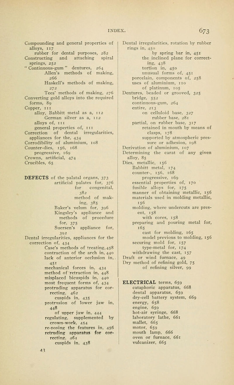 Compounding and general properties of alloys, 117 rubber for dental purposes, 282 Constructing and attaching spiral springs, 252  Continuous-gum dentures, 264 Allen's methods of making, 266 Haskell's methods of making, Tees' methods of making, 276 Converting gold alloys into the required forms, 89 Copper, in alloy, Babbitt metal as a, 112 German silver as a, 112 alloys of, in general properties of, in Correction of dental irregularities, appliances for the, 434 Corrodibility of aluminium, 108 Counter-dies, 156, 168 progressive, 169 Crowns, artificial, 474 Crucibles, 65 DEFECTS of the palatal organs, 373 artificial palates for, 376 for congenital, 382 method of mak- ing, 385 Baker's velum for, 396 Kingsley's appliance and methods of procedure for, 375 Suersen's appliance for, 392 Dental irregularities, appliances for the correction of, 434 Case's methods of treating, 458 contraction of the arch in, 440 lack of anterior occlusion in, . 45i mechanical forces in. 434 method of retraction in, 448 misplaced bicuspids in, 440 most frequent forms of, 434 protruding apparatus for cor- recting. 462 cuspids in, 435 protrusion of lower jaw in, 448 of upper jaw in. 444 regulating, supplemented by crown-work, _i.4 re-nosing the features in, 456 retruding apparatus for cor- recting, s6i cuspids in. 438 43 Dental irregularities, rotation by rubber rings in, 450 by spring bar in, 451 the inclined plane for correct- ing, 438 tortion in, 450 unusual forms of, 451 porcelain, components of, 258 uses of aluminium, no of platinum, 105 Dentures, beaded or grooved, 325 bridge, 552 continuous-gum, 264 entire, 213 on celluloid base, 327 rubber base, 281 partial, on rubber base, 317 retained in mouth by means of clasps, 17S supported by atmospheric pres- sure or adhesion, 198 Derivation of aluminium, 107 Determining the carat of any given alloy, 85 Dies, metallic, 156 Babbitt metal, 174 counter-, 156, 168 progressive, 169 essential properties of, 170 fusible alloys for, 175 manner of obtaining metallic, 156 materials used in molding metallic, 156 molding, where undercuts are pres- ent, 158 with cores, 158 preparing and pouring metal for, 165 cast for molding, 165 model previous to molding, 156 securing mold for, 157 type-metal for, 174 withdrawing the cast, 157 Draft or wind furnace, 49 Dry method of refining gold, 75 of refining silver, 99 ELECTRICAL terms, 659 cataphoric apparatus, 668 dental apparatus, 659 dry-cell battery system, 669 energy, 658 engine, 659 hot-air syringe, 668 laboratory lathe, 661 mallet, 665 motor, 659 mouth lamp, 666 oven or furnace. 661 vulcanizer. 665