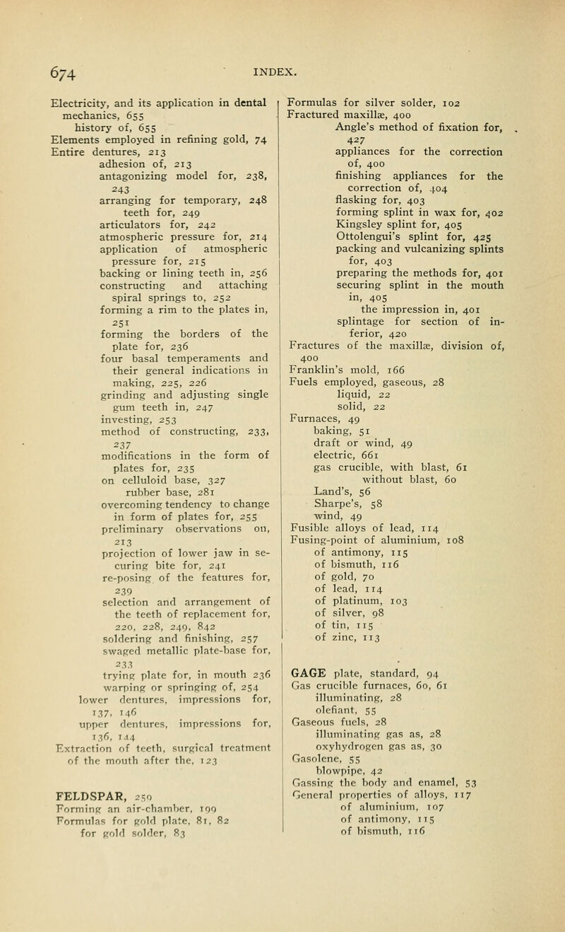 674 Electricity, and its application in dental mechanics, 655 history of, 655 Elements employed in refining gold, 74 Entire dentures, 213 adhesion of, 213 antagonizing model for, 238, 243 arranging for temporary, 248 teeth for, 249 articulators for, 242 atmospheric pressure for, 214 application of atmospheric pressure for, 215 backing or lining teeth in, 256 constructing and attaching spiral springs to, 252 forming a rim to the plates in, 251 forming the borders of the plate for, 236 four basal temperaments and their general indications in making, 225, 226 grinding and adjusting single gum teeth in, 247 investing, 253 method of constructing, 233, 237 modifications in the form of plates for, 235 on celluloid base, 327 rubber base, 281 overcoming tendency to change in form of plates for, 255 preliminary observations on, 213 projection of lower jaw in se- curing bite for, 241 re-posing of the features for, 239 selection and arrangement of the teeth of replacement for, 220, 228, 249, 842 soldering and finishing, 257 swaged metallic plate-base for, 233 trying plate for, in mouth 236 warping or springing of, 254 lower dentures, impressions for, 137. 146 upper dentures, impressions for, 136, 144 Extraction of teeth, surgical treatment of the mouth after the, 123 FELDSPAR, 259 Forming an air-chamber, 199 Formulas for gold plate, 8t, 82 Formulas for silver solder, 102 Fractured maxillae, 400 Angle's method of fixation for, 427 appliances for the correction of, 400 finishing appliances for the correction of, 404 flasking for, 403 forming splint in wax for, 402 Kingsley splint for, 405 Ottolengui's splint for, 425 packing and vulcanizing splints for, 403 preparing the methods for, 401 securing splint in the mouth in, 405 the impression in, 401 splintage for section of in- ferior, 420 Fractures of the maxillae, division of, 400 Franklin's mold, 166 Fuels employed, gaseous, 28 liquid, 22 solid, 2.2 Furnaces, 49 baking, 51 draft or wind, 49 electric, 661 gas crucible, with blast, 61 without blast, 60 Land's, 56 Sharpe's, 58 wind, 49 Fusible alloys of lead, 114 Fusing-point of aluminium, 108 of antimony, 115 of bismuth, 116 of gold, 70 of lead, 114 of platinum, 103 of silver, 98 of tin, 115 of zinc, 113 GAGE plate, standard, 94 Gas crucible furnaces, 60, 61 illuminating, 28 olefiant, 55 Gaseous fuels, 28 illuminating gas as, 28 oxyhydrogen gas as, 30 Gasolene, 55 blowpipe, 42 Gassing the body and enamel, 53 General properties of alloys, 117 of aluminium, 107 of antimony, 115