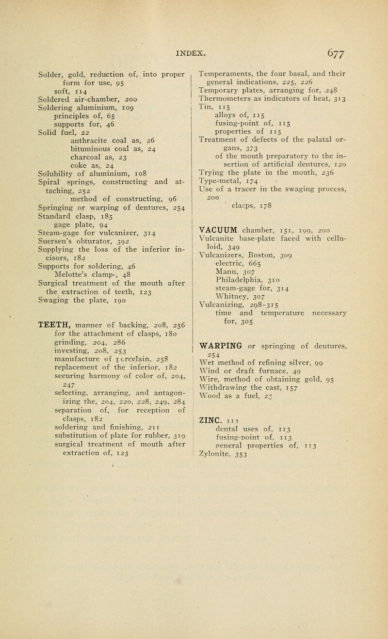 Solder, gold, reduction of, into proper form for use, 95 soft, 114 Soldered air-chamber, 200 Soldering aluminium, 109 principles of, 65 supports for, 46 Solid fuel, 22 anthracite coal as, 26 bituminous coal as, 24 charcoal as, 23 coke as, 24 Solubility of aluminium, 108 Spiral springs, constructing and at- taching, 252 method of constructing, 96 Springing or warping of dentures, 254 Standard clasp, 185 gage plate, 94 Steam-gage for vulcanizer, 314 Suersen's obturator, 392 Supplying the loss of the inferior in- cisors, 182 Supports for soldering, 46 Melotte's clamp-, 48 Surgical treatment of the mouth after the extraction of teeth, 123 Swaging the plate, 190 TEETH, manner of backing, 208, 256 for the attachment of clasps, 180 grinding, 204, 286 investing, 208, 253 manufacture of porcelain, 258 replacement of the inferior, 182 securing harmony of color of, 204, 247 selecting, arranging, and antagon- izing the, 204, 220, .228, 249, 284 separation of, for reception of clasps, 182 soldering and finishing, 211 substitution of plate for rubber, 319 surgical treatment of mouth after extraction of, 123 Temperaments, the four basal, and their general indications, 225, 226 Temporary plates, arranging for, 248 Thermometers as indicators of heat, 313 Tin, 115 alloys of, 115 fusing-point of, 115 properties of 115 Treatment of defects of the palatal or- gans, 373 of the mouth preparatory to the in- sertion of artificial dentures, 120 Trying the plate in the mouth, 236 Type-metal, 174 Use of a tracer in the swaging process, 200 clasps, 178 VACUUM chamber, 151, 199, 200 Vulcanite base-plate faced with cellu- loid, 349 Vulcanizers, Boston, 309 electric, 665 Mann, 307 Philadelphia, 310 steam-gage for, 314 Whitney, 307 Vulcanizing, 298-315 time and temperature necessary for, 305 WARPING or springing of dentures, 254 Wet method of refining silver, 99 Wind or draft furnace, 49 Wire, method of obtaining gold, 95 Withdrawing the cast, 157 Wood as a fuel, 23 ZINC. 113 dental uses of, 113 fusing-point of, 113 sreneral properties of. 113 Zylonite, 353
