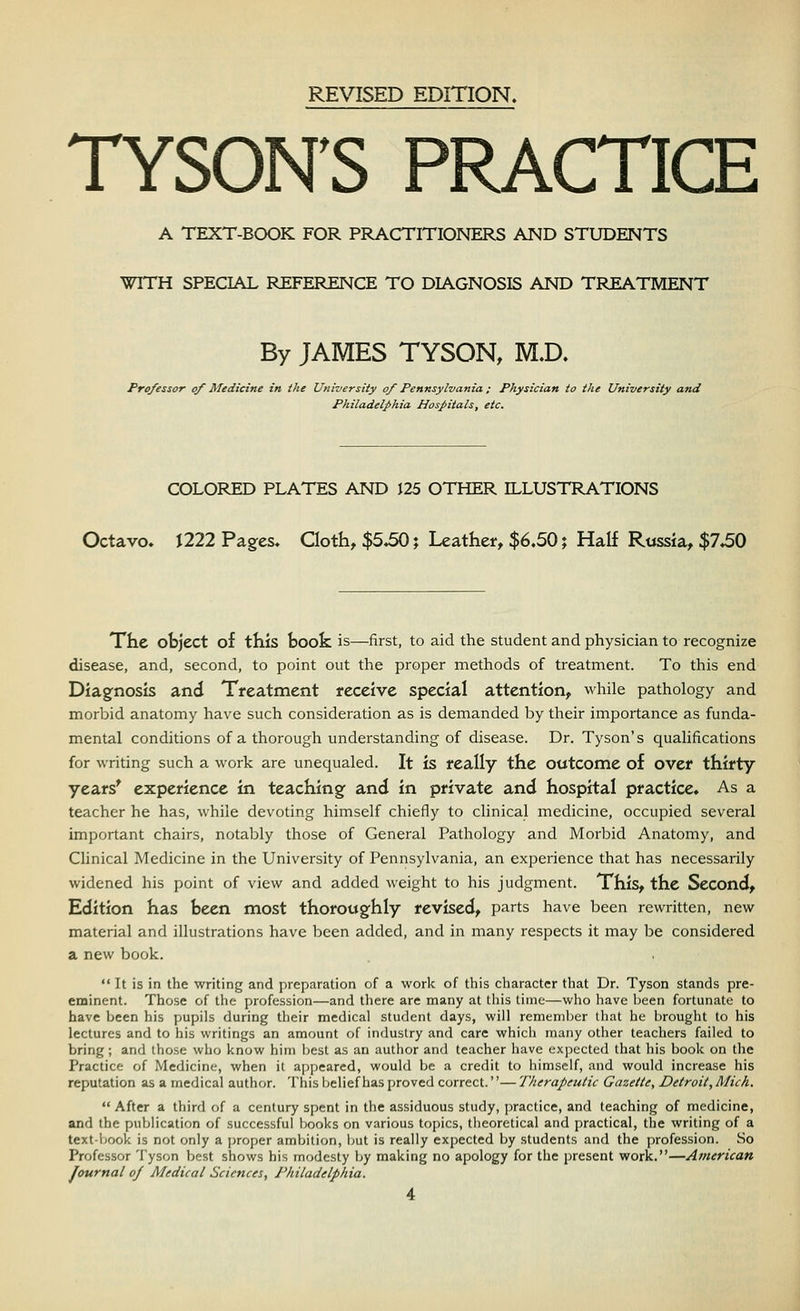 REVISED EDITION. TYSON'S PRACTICE A TEXT-BOOK FOR PRACTITIONERS AND STUDENTS WITH SPECIAL REFERENCE TO DIAGNOSIS AND TREATMENT By JAMES TYSON, M.D. Professor of Medicine in the University of Pennsylvania; Physician to the University and Philadelphia Hospitals, etc. COLORED PLATES AND 125 OTHER ILLUSTRATIONS Octavo. J222 Pages. Cloth, $5.50; Leather, $6.50; Half Russia, $7.50 The object of this book is—first, to aid the student and physician to recognize disease, and, second, to point out the proper methods of treatment. To this end Diagnosis and Treatment receive special attention, while pathology and morbid anatomy have such consideration as is demanded by their importance as funda- mental conditions of a thorough understanding of disease. Dr. Tyson's qualifications for writing such a work are unequaled. It is really the outcome of over thirty years' experience in teaching and in private and hospital practice. As a teacher he has, while devoting himself chiefly to clinical medicine, occupied several important chairs, notably those of General Pathology and Morbid Anatomy, and Clinical Medicine in the University of Pennsylvania, an experience that has necessarily widened his point of view and added weight to his judgment. This, the Second, Edition has been most thoroughly revised, parts have been rewritten, new material and illustrations have been added, and in many respects it may be considered a new book.  It is in the writing and preparation of a work of this character that Dr. Tyson stands pre- eminent. Those of the profession—and there are many at this time—who have been fortunate to have been his pupils during their medical student days, will remember that he brought to his lectures and to his writings an amount of induslry and care which many other teachers failed to bring; and those who know him best as an author and teacher have expected that his book on the Practice of Medicine, when it appeared, would be a credit to himself, and would increase his reputation as a medical author. This belief has proved correct.''— Therapeutic Gazette, Detroit, Mich.  After a third of a century spent in the assiduous study, practice, and teaching of medicine, and the publication of successful books on various topics, theoretical and practical, the writing of a textbook is not only a proper ambition, but is really expected by students and the profession. So Professor Tyson best shows his modesty by making no apology for the present work.—American Journal of Medical Sciences, Philadelphia.