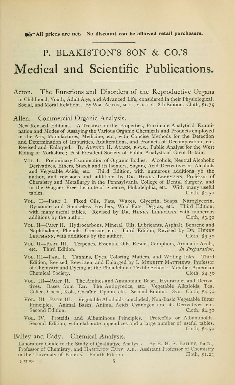 J8@A11 prices are net. No discount can be allowed retail purchasers. P, BLAKISTON'S SON & CO.'S Medical and Scientific Publications. Acton. The Functions and Disorders of the Reproductive Organs in Childhood, Youth, Adult Age, and Advanced Life, considered in their Physiological, Social, and Moral Relations. By Wm. Acton, m.d., m.r.cs. 8th Edition. Cloth, $1.75 Allen. Commercial Organic Analysis. New Revised Editions. A Treatise on the Properties, Proximate Analytical Exami- nation and Modes of Assaying the Various Organic Chemicals and Products employed in the Arts, Manufactures, Medicine, etc., with Concise Methods for the Detection and Determination of Impurities, Adulterations, and Products of Decomposition, etc. Revised and Enlarged. By Alfred H. Allen, f.cs., Public Analyst for the West Riding of Yorkshire ; Past President Society of Public Analysts of Great Britain. Vol. I. Preliminary Examination of Organic Bodies. Alcohols, Neutral Alcoholic Derivatives, Ethers, Starch and its Isomers, Sugars, Acid Derivatives of Alcohols and Vegetable Acids, etc. Third Edition, with numerous additions yb the author, and revisions and additions by Dr. Henry Leffmann, Professor of Chemistry and Metallurgy in the Pennsylvania College of Dental Surgery, and in the Wagner Free Institute of Science, Philadelphia, etc. With many useful tables. Cloth, $4.50 Vol. II—Part I. Fixed Oils, Fats, Waxes, Glycerin, Soaps, Nitroglycerin, Dynamite and Smokeless Powders, Wool-Fats, Degras, etc. Third Edition, with many useful tables. Revised by Dr. Henry Leffmann, with numerous additions by the author. Cloth, $3.50 Vol. II—Part II. Hydrocarbons, Mineral Oils, Lubricants, Asphalt, Benzene and Naphthalene, Phenols, Creosote, etc. Third Edition, Revised by Dr. Henry Leffmann, with additions by the author. Cloth, $3.50 Vol. II—Part III. Terpenes, Essential Oils, Resins, Camphors, Aromatic Acids, etc. Third Edition. In Preparation. Vol. Ill—Part I. Tannins, Dyes, Coloring Matters, and Writing Inks. Third Edition, Revised, Rewritten, and Enlarged by I. Merritt Matthews, Professor of Chemistry and Dyeing at the Philadelphia Textile School ; Member American Chemical Society. Cloth, $4.50 Vol. Ill—Part II. The Amines and Ammonium Bases, Hydrazines and Deriva- tives. Bases from Tar. The Antipyretics, etc. Vegetable Alkaloids, Tea, Coffee, Cocoa, Kola, Cocaine, Opium, etc. Second Edition. 8vo. Cloth, $4.50 Vol. Ill—Part III. Vegetable Alkaloids concluded, Non-Basic Vegetable Bitter Principles. Animal Bases, Animal Acids, Cyanogen and its Derivatives, etc. Second Edition. Cloth, $4.50 Vol. IV. Proteids and Albuminous Principles. Proteoids or Albuminoids. Second Edition, with elaborate appendices and a large number of useful tables. Cloth, $4.50 Bailey and Cady. Chemical Analysis. Laboratory Guide to the Study of Qualitative Analysis. By E. H. S. Bailey, Ph.D., Professor of Chemistry, and Hamilton Cady, a.b., Assistant Professor of Chemistry in the University of Kansas'. Fourth Edition. Cloth, 51.25
