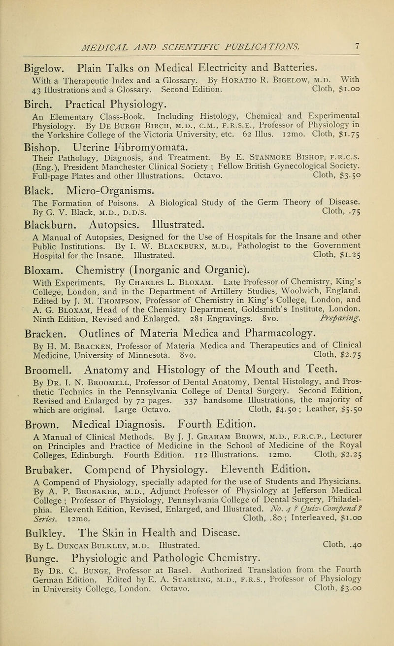 Bigelow. Plain Talks on Medical Electricity and Batteries. With a Therapeutic Index and a Glossary. By Horatio R. Bigelow, m.d. With 43 Illustrations and a Glossary. Second Edition. Cloth, $1.00 Birch. Practical Physiology. An Elementary Class-Book. Including Histology, Chemical and Experimental Physiology. By De Burgh Birch, m.d., cm., f.r.s.e., Professor of Physiology in the Yorkshire College of the Victoria University, etc. 62 Illus. i2mo. Cloth, $1.75 Bishop. Uterine Fibromyomata. Their Pathology, Diagnosis, and Treatment. By E. Stanmore Bishop, f.r.c.s. (Eng.), President Manchester Clinical Society ; Fellow British Gynecological Society. Full-page Plates and other Illustrations. Octavo. Cloth, $3.50 Black. Micro-Organisms. The Formation of Poisons. A Biological Study of the Germ Theory of Disease. By G. V. Black, m.d., d.d.s. Cloth, .75 Blackburn. Autopsies. Illustrated. A Manual of Autopsies, Designed for the Use of Hospitals for the Insane and other Public Institutions. By I. W. Blackburn, m.d., Pathologist to the Government Hospital for the Insane. Illustrated. Cloth, $1.25 Bloxam. Chemistry (Inorganic and Organic). With Experiments. By Charles L. Bloxam. Late Professor of Chemistry, King's College, London, and in the Department of Artillery Studies, Woolwich, England. Edited by J. M. Thompson, Professor of Chemistry in King's College, London, and A. G. Bloxam, Head of the Chemistry Department, Goldsmith's Institute, London. Ninth Edition, Revised and Enlarged. 281 Engravings. 8vo. Preparing. Bracken. Outlines of Materia Medica and Pharmacology. By H. M. Bracken, Professor of Materia Medica and Therapeutics and of Clinical Medicine, University of Minnesota. 8vo. Cloth, $2.75 Broomell. Anatomy and Histology of the Mouth and Teeth. By Dr. I. N. Broomell, Professor of Dental Anatomy, Dental Histology, and Pros- thetic Technics in the Pennsylvania College of Dental Surgery. Second Edition, Revised and Enlarged by 72 pages. 337 handsome Illustrations, the majority of which are original. Large Octavo. Cloth, $4.50; Leather, $5.50 Brown. Medical Diagnosis. Fourth Edition. A Manual of Clinical Methods. By J. J. Graham Brown, m.d., f.r.c.p., Lecturer on Principles and Practice of Medicine in the School of Medicine of the Royal Colleges, Edinburgh. Fourth Edition. 112 Illustrations. i2mo. Cloth, $2.25 Brubaker. Compend of Physiology. Eleventh Edition. A Compend of Physiology, specially adapted for the use of Students and Physicians. By A. P. Brubaker, m.d., Adjunct Professor of Physiology at Jefferson Medical College ; Professor of Physiology, Pennsylvania College of Dental Surgery, Philadel- phia. Eleventh Edition, Revised, Enlarged, and Illustrated. No. 4 ? Quiz-Compend? Series. i2mo. Cloth, .80; Interleaved, $1.00 Bulkley. The Skin in Health and Disease. By L. Duncan Bulkley, m.d. Illustrated. Cloth. .40 Bunge. Physiologic and Pathologic Chemistry. By Dr. C. Bunge, Professor at Basel. Authorized Translation from the Fourth German Edition. Edited by E. A. Starling, m.d., f.r.s., Professor of Physiology in University College, London. Octavo. Cloth, $3.00